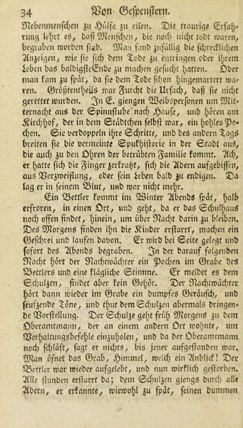 Sfiebt’timenfdjcn ju 51t eilen. 3>ie (rauviqe <Jrfa£« tung lefnt es, baj? 93?enfd)en, bie nodj nidpt tobt waren, begraben worben ft«b. SDiau fanb jufdKtg bie fdpreeflidpen Jlnjetgen, wie fte ftdp bem £ebe jit entringen ober ihrem leben bas ba(bigjlc@:nbe ju machen gefügt (patten, £)ber man f’am ju fpdt, ba fte bem £obe fd)on (pingemartert wa* ten. ©ro^tendpefls war gurdpt bte Urfadp, bafj fie nidpt gerettet würben. giengen ©etbsperfonen um Sftif* fernadpt aus ber ©ptnnflube’nadp .Jpaufe, unb (pdren am $trdp§of, ber in bem ©tdbtdpen felbfi war, ein £o£(e6^o* dpen. ©ic oerboppefn ifpre ©dritte, unb beS anbern *£agS breiten fte bte permeinte ©puftpifrorie in ber ©fabt aus, bie and) ju ben ölpren ber betrübten gamiite fommt. 2(cfp, er §atte ftd) bie ginger jerfraff, ftc^> bie ’&bern aufgebtjfen, aus 93erjroetßimg, ober fein leben halb ja enbigen. ©a lag er in feinem v2Muf, unb war ntcfpt mefr. . ©in Bettler fommt im ©inter Ttbenbö fpdt, halb erfroren, in einen £)rt, unb ge(pf, ba er bas ©dpulhauS nod) offen ftnbet, fpinein, um über 3^ad)t barin ju bleiben, ©es Borgens ft'nben ihn bie 3?inber erflarrt, machen ein ©efdprei unb laufen bapon. • ©r wirb bei ©eite gelegt unb fofort beS 2(benbs begraben. 2>n her barauf folgenbett Sftadpt fport ber Sladpfwddpfer ein §)odpen im ©rabe be$ SSettlerS unb eine fldgltdpe ©ttmme. ©r melbct es bem ©dpuljen, ftnbet aber fein ©elpor. ©er 9?adptwdd)ter £ort bann wteber im ©rabe ein bumpfes ©erdufcf), unb feufjenbe 3;6ne, unb tfput bem©d)uljen abermals bringen« be ©orffedung. ©er ©dpulje gelpf früf Borgens ju bem öberamtmann, ber an einem anbern Ort wohnte, um -9$erfaltungsbefef)le eiujufolen, unb ba ber Dberamtmamt ttod) fd)(dft, fagt er nidpts, bis jener aufgeffanben war. 9Jtan ofnet bas ©rab, ipimmef, weldp ein?(nblicf! ©er SSettler war wieber anfgelebt, unb nun wirflid) gejiorben. 2(lle ffrmben ec|iarrt ba; bem ©djuljen giengs burdj alle #bern, er erfannte, wiewohl ju fpdt, feinen bummert