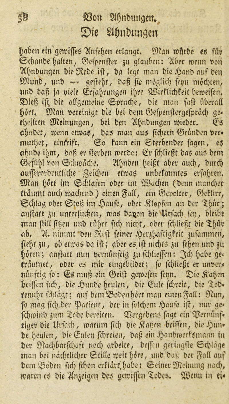 ß S3oit 5fl)tibun<jetn S)ie SKfmöimgett ein getrißes ünfehen erlangt* 9)?an mürbe es für ©e()önbeRaitenf ©efpenßer ju glauben: über trenn bon ?fl)nbungen bieSföebe ijl, ba legt man bie jpanb auf ben SOXnb, unb gefleht, baß fie niog(id) fepn med)ten, *mb baß \a btele Erfahrungen ihre QBirflicbfeit betreifem SDieß ijl bie allgemeine (Sprache, bie man faß überall £prf* ®?an vereinigt bie bei bem ©efpenßergefprdd) ge* teilten Meinungen; bei ben Übungen wieber» ©3 (tfjnbef, trenn ctmaef bas man aus ßdjerh ©rünben Per- xwttfyt, eintvift* So fann ein Sterbenber fagen, e$ abmbg ib-m, baß er ßerben werbe: Er fdßteßt bas aus bem ©efül^l ron ©d)mad}e* , ü^nben heißt aber aucf), buvcf) cufferorbcntlicf>e Stefan etwas unbefcnmtes erfahren* SSHan f)6rt im Schlafen ober im 5Badjen (benn mancher (räumt and) wadjenb) einen $af(, ein ©epolter, ©eHirr, Schlag ober Stof; im ^aufe, ober Hopfen an ber $hur; anßatt ju unteifucben, was ba$on bievUrfacf> fep, bleibt inan jftllftfen unb rührt ftrf> niä>t7 ober fdßießt bie ^hl*ic ab* X nimmt ben Sufi feiner Jperjh-aftigfeit jufammen, fiefy ju, ob etwas ba ifr; aber es ijl ju fo^en unb ju ijoren; nnfraft nun bevnünfrig ju fdßießen: ^d) habe ge* (räumet, ober es mir eingebtlbet; fo fdßießt er untrer * nunfttg fo: Es muß ein ©eiß gewefen fcpm ©te labert beißen ftd), bie Jptmbe heulen, bie Eule fd;reit, bie £cb* teuuhv ßl)!dgt; auf bem33obenborf man einen$all: 9?un, fo mag ftd} ber Rattern, ber in folgern Jpaufe ifr, nur ge* fdjruinb jum 5obe bereitem Vergebens fagt etn'QScrnünf* (iger bie Urfacf), warum ftd) bie $ahen beißen, bieJpun» be heulen, bie Eulen fdjreten, baß ein Jpanbwerf’Smaim in ber 9lad)bavfd)aft nod) arbeite, beflen geringfte Schlage man bei näd)tltd)er Stille wett bore, unb baß ber 3*all auf bem ©oben ftd) febon aflävf,babe: Seiner SDMmntg uad), Uparen es bie Ünjeigen beS gewißen XcbeS* 98$(tw in ei«