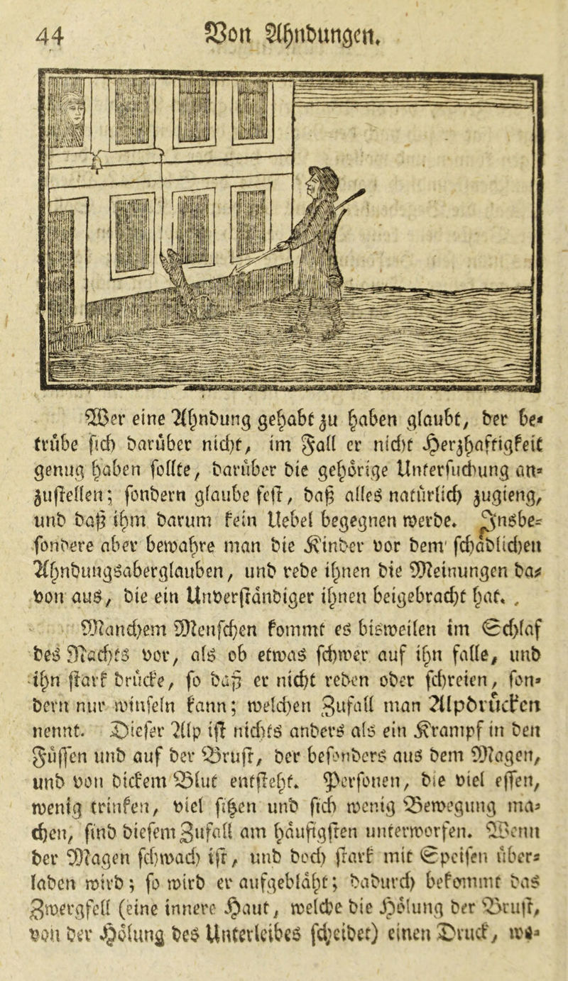 31>er eine Tlhnbung gehabt ju haben glaubt, ber be* trübe ficf) baruber nid)t, im $all er nicht ^erj^aftigfett genug ^aben fodte, baruber bie gehörige Unferfucbung an* }u|iellen; fernher« glaube feil, ba£ alfeö natürlich jugteng, unb baj} tf)m barum fein Hebel begegnen werbe. £$nsbe^ faulere aber bewahre man bie Äinber oor bem fdjablidjen 2t§nbuugöaberg(anben, unb rebe ihnen bie Meinungen ba* fcon aus, bie ein Unberfldnbiger ihnen beigebrad)t , Manchem 5)lenfchen fommt es bisweilen im <Sd)laf beS SiacbfS bor, als ob etwas fd)wer auf if;n fade, unb if>n fiarf bruefe, fo bafi er nicht rebon ober fchreien, fon* bent nur wiufeln fann; welchen 3ufutt man 2(lpövucfert nennt. J)iefer 'JÜp ifl nid>tS anbet’S als ein Krampf in ben puffen unb auf ber Q3rujr, ber befonbers aus bem SDZagen, unb bon bicfeitrSHut entfielt, 9>er fönen, bie biel effen, wenig trinfen, biel fi^cn unb ftcb wenig Bewegung ma* djen, ftnb biefem3llMf am bauftgfren unterworfen. SBcnit ber $?agen fchroad) ifr, unb bod> frarf mit Spcifen über« laben wirb; fo wirb er aufgebläht; baburd) befommr bas 3mergfed (eine innere $aut, welche bie Jpdlung ber 2>tu|i, bou ber Jjjolung bes Unterleibes fd;cibet) einen ©ruef, u>**