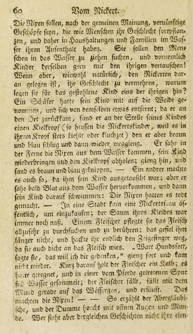 üDie3iipcn fofien, tiöd) ber gemeinen Meinung, vernünftige ©efdtöpfe fet;n, bie roie 5)icnfd)en ifjv @efd)(ed)t fortpfian* jen, unb bafper in J£»aiiSf)atfungen unb gamilien im ©af* fer ifjten Kufentfpalt fjaben. ©ie feilen ben ?9lcn* fd)en in baS ©affer ju $ici)en fudjen, unb »orneiniicb Äi'nber bevfeiben geeit mit ben tf)rigen Vertaufdjen! Sfßenn erber, mieroofpi iiatürHri), ben lieferten bar* an gelegen ijl, tf;r ©efd)(ed)t ju vermehren, maruin legen fie für baf> geflogene $inb eins ber irrigen f)in? ©in ©cfäfet fjatte fein Äinb mit auf bie ©eibe ge* nommen, unbfidjvon bemfeiben ctrcaS entfernt; ba er an ben Ort jurneffam, fanb er an ber ©teile feines .ftinbeS einen ieifropf (fo heiffen bie fRicfertsfinbev, weil es in ihrem Äropf ftets fiebif ober fluchet) ben er aber braun unb blau fd)lug unb bann roieber meggieng. ©r faite tn ber gerne bie 9iipen aus bem ©affer fommen, fein if inb reieberbringen unb ben 5?idfropf abf>oien; gietig hin, unb fanb es braun unbbiau gefnippen. — ©in aitbrer machte es attd) fo, ba ihm fein .fftnb auSgefaiifc()£ mar; oberer faf^e baib QMutauS bem ©afler ^eruorfommen, unb bann fein jt'inb barauf fdimimmctt: Sie 9iipen hatten eS tobt gemadjf. — fftt eine ©tabt fam eine 9iicfertsf.au öf* fentiid), um einjufaufen; ber ©aum iifres ÄieibeS mar immer nod) naß. ©ineiri Steiferer pflegte fie bas g(eifd) alijufe^r ju burd)fud)en unb ju berühren; baS gefiel ihm (änger nid)t, unb (oaefte iijr enbiiet) ben Seigejtnger meg, ba fie aud) biebt an baS gleifd) mies. - ©art Jöunbsfort, faßte fie, baS roü! fd) bir gebenfen,“ gieng fort unb fam nicht roieber. j?urj barauf lylt ber gieifdjer ein ihalb; eö ha.tr geregnet, unb in einer Pont ?>ferbc gefretenrn ©pur ftd) ©alTergcfammeit; ber gleifdjer fäiit, fällt ntit bem tOiuiib gevabe auf bas ©äjjergett, uub erfnuft. SN’S mad)ten bie SRijren! ©° «jählt feer Tibergiöubi- fd)c, unb ber Summe horcht mit offnen ?(ugcn unb ©um be. ©er ftcfof aber fcrrgleidjen ©efdjidjtcn nicht ihre eien