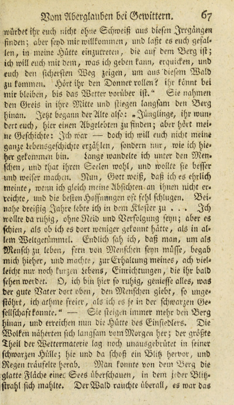würbet ibr euch md)t cf;ne ©eßmeiß aus biefen ^ergangen finDetiaber fe^b mir willfommen, imb laßt eseud) ge|al* len, in meine Jpütfe einjutreten, bie auf bem Verg ifl; icb will euef) mit Dem, was td) geben fann, erquiefen, unb eud) ben ftd)erßen ®eg Joigen, um auS'btefem ®alb ju femmern ^orti^v ben Sonnet* vollen ? if)r formt bet mir bleiben, bis baö OB etter vorüber iß,“ ©ie nabmen ben ©reis in t§re Sftitte unb (liegen (angfam ben sSerg binatn 3e$t begann bereite alfo; «^ungdKge, i^r tr>un» berteud), Ijter einen Abgelebten ju ßnben; aber l;6it met* ne ©efd)id)Ce: 3d> war — bod) id) will eud) nid)t meine gaiye hbensgefd;id;te erjdfden, fonbern nur, wie td) l)te* ijer gefommen bin, iange wanbeite id) unter ben 5ften. fd)en, unb tl)at il)ren ©eelen xooty, unb wollte fte beffer unb weifer machen. 9tun, ©ott weiß, baß td) es erlief) meinte, wenn id) gleid) meine vibßd)ten an tfjneh nid)t er* xcidjte, unb bie beften Hoffnungen oft felpl fcßlugem ©ei* toafpe breißig rc lebte id) in bem jfkfter ju . . . ^d) wollte ba rtif^ig, o^ncDletb unb Verfolgung fet)n; aber es fd)ien, als ob id) es Dort weniger gefonnt f)drte, als in al* lern ©eltgctummel, ©nbltd) faf) id), baß man, um als SRenfdjju leben, fern och 9D?enfd)ch fet;n muffe, begab mtd) Riebet, unb machte, ättrSryaUung meines, ad) ttieU leid)t nur nod) furjen Gebens, ©inrießtungen, bie i^r halb feigen werbet, D, id) bin |ier fo vu^ig, genteffe alles, waS ber gute Vater bort oben, ben 3Kehfd)en giebt, fo unge* fiofwf, td) afbrrte freier, als id) eS je in bet* fd)warjen ©e* fellfd)öftfonnte,“ — ©te freigeh immer mehr ben ©erg ijinan, unb ettetd)en nun bie Hütte beS ©tnfieblerS, Sie SBolfen näherten ftd) (angfam bomSftorgen f)er; ber größte 5^etl ber SQBettermöterte lag nod) unausgebrutet in feiner fd)wavjen Hldle; f)ie unb ba fd)oß ein Q5li£ l)ert>or, unb Stegen träufelte £erab. 9)?an formte ron bem ©erg bie glatte §läd)e eines ©ees uberfd)auen, in bem jeher ©lib« (Ira^l ficH mahltet SDerSBalb ratterte überall, es war bas