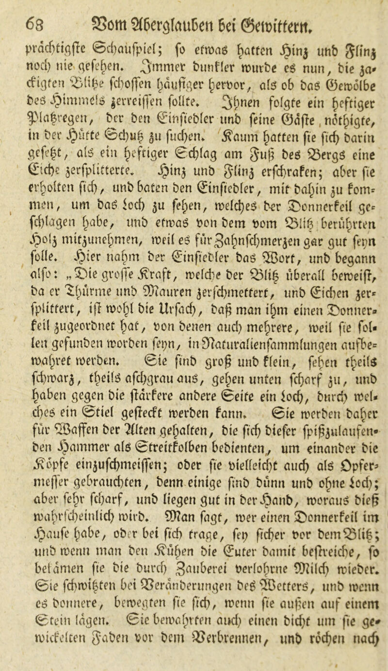 prdchtigjle ©djaüfpiel; fo etwas hatten £inj unb glinj nod) nie gefehen* ^mmet bunfler würbe es nun, bie ja* cfigten V(i£e fd)o(fen häufiger herbor, als ob bas ©emolbe beS JptmtndS jerreiflfen foüte* ;gbnen folgte ein heftiger 9Ma|regen, her ben ©tnftebler unb feine ©affe, nötigte, in bet Jpütte ©c!)uh 311 fudjen* Äaum Ratten fte ftd) barin gefe|t, als ein heftiger ©oblag am guß beS 25ergS eine €ici)e jerfplitterte. Jpinj unb glinj erfebrafen; aber fie erholten ft'cb/ unb baten ben ©inficbler, mit baf)tn JU form men, um baS Jod) ju fe^en, welches ber £>onncrfetl ge* fcfylagen fhabe, unb etwas ben bem bom Q31ig berührten Jpolj mttjunebmen, weil es für3ahnfd)merjen gar gut ferm fülle* *§ier nahm ber ©inftebler baS ®orf, unb begann alfo: „2Me große Äraft, welche ber Vlih überall beweifl, ba er 'Jhürme unb SOiauren jerfebmettert, unb ©icben jer* fpitftert, iß wohl bie Urfad), baß man i§m einen 35onner- feil jugeorbnet hat, bon benen aud) mehrere, weil fte fei- len gefunden worben fepn, in9?aturalienfamm(ungen aufbe« waf^ret werben* ©ie ftnb groß unb flein, fehen theite fd)warj, theils afd)grau aus, gehen unten fdjatf 311, unb haben gegen bie ffdrfere anbere ©eite ein Jod), burrf) wel- ches ein ©fiel geffeeft werben fann* ©ie werben baf)er für JIßaffen ber 2(lten gehalten, bie ftd) btefer fpißjulaufen- ben i)ammer als ©treitfolben bebienfen,, um einanber bic .Kopfe einjufebmeißen; ober fte btelletcf)t auch als Opfer* meffer gebrauchten, benn einige fmb bünn unb o§ne iod); aber fe^r fcharf, unb liegen gut in ber Jpanb, worauf bteß wahrfcheinlid) wirb* 9)?an fagt, wer einen ©onnerfeil im Jpaufe habe, ober bei ftch trage, fep fießer twr bemSMif; unb wenn man ben .Küßen bie ©uter bamit bejlteicbe, fo bet amen fte bie burd) Säuberet berlohrne Wild) wieber. ©ie fd)wi|ten bei Verdnberungen beS JJBetterS, unb wenn cs bortnere, bewegten fte ftd), wenn fte außen auf einem ©tein tagen* ©ie bewahrten and) einen bid)t um fte ge* mtifeken gaben vor bem Verbrennen, unb rochen uadj