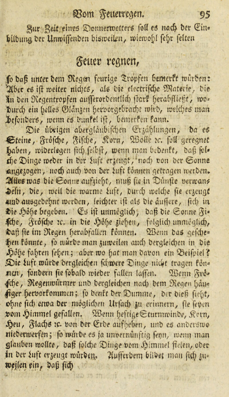 gur £dt eines Sonnertoetter* foff es nad> ber Sin* feÜbimg bet Unwiffenben bismctten, tvierüo^i fchr fetten •41 4 • * * > ‘ • ■ ( *. *■ % geuer regnen, fo bap unter bem Stegen feurige tropfen bemerft mürben: '2tbcr eSift weitet nid)W, aU bie etectrifche 9J?ar*rte, bie Sn ben Siegentropfen aujjerorbenftid) jrcrf herabfliepf, mo* fcurd; ein helles ©langen hevtorge&Mdji n>irb, meld;e$ man 3>efonber$, menn es twnfel ift^ bemerken fann* Sie übrigen abergfdubifchen Srgdhlungen, ba e$ €>feirte, grofche, $ifd)e, ^ovn, ©olle ?c. foR geregnet fyCmx, miberlegen ftcf> felbjf, menn man iubenft, bap jcl* che Singe meber in bev Juft ergeugf, mod> ton ber ©onne ^ngegogen, noch ciud) ton ber iuft formen getragen werben. ÄÜcswaS bie ©onne aufgicht, mu§ fie in Sünfle terman* •i>efn, bie, n>cü bie marine iufe, burdj wdd)e fee erzeugt 4inbauogebe^inf werben, leichter ifi a1$ bie duffere, fiel) in $ie ^)6be begeben* Ss ift unmöglich, bap bie ©onne $1* fche, $idfd)e :c, in bie Jpohe gieren, fclg(td) unmöglich, $ap fte im Stegen berabfaüen fonnen. ©enn bas gefdje* f)en fönnte, fo mürbe man guweilen and) begleichen in bie Jpobe fahren fefyen; aber wo paf man baten ein ©dfpiel? .Sie luft mürbe bergleidjen fd}were Singe nicit tragen fdn* jnan, fonbern fie fobatb wieber fatten taffen* ©enn $t&» /che, Slegenwurmer unb berg(eid)en nad) bem Siegen [pdu* /'ger hertorfommen; fo benft ber Summe, btr bieß fiept, o^ne fiep etwa ber mdgtidjen Urfad) gu erinnern, fte frpen ,tom djtmmd gefallen, ©enn heftige©turmwinbe, j?orn, dgeu, §lad)$ 2C- ton ber Srbe auffpeben, unb es anberswo nieberwerfen; fo mürbe es ja unvernünftig fepn, wenn man glauben motlte, baß fotche Singe tom Jjimmd fielen, ober in ber Uift erzeugt wurbm* ?(uffevbem bilbet man ftd; gu* mlen mr bap (<$