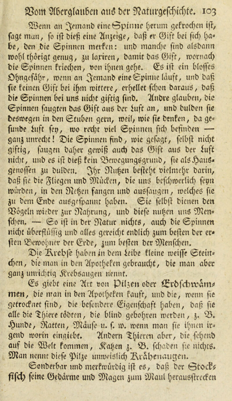 ®enn an ^rmanb eine Spinne gerinn gefrod)cn ifr, fagt mau, fo ifT bief? eine Tfnjeige, baß er ©ift bet ft cf) fja* be, ben Me ©pinnen metfen: unb manche ftnb alßbann roofd tfwrigt genug r jitlapiren, baniit baß ©ift, wornad) bie ©pinnen fried)en, t>on ifpnen gefje. <$ß ift ein blojfeß öl)ngefdf)r, wenn an ^eirtanb eine ©pinne lauft, unb baf; fte feinen ©ifr bei ijjm wittere, erhellet fd)on barauß, baf5 bie ©pinnen bei unß nid)t giftig ftnb. Tlnbre glauben, bic ©pinnen faugten baß ©ift auß ber iuft an, unb bulben fte beßwegen in ben ©tuben gern, weil, wie fte benfen, ba ge* funbe in ft fcp, wo red)t Mel ©pinnen fiel) befmben — gan|unred)t! ©ie ©pinnen ftnb, wie gefagt, felbjt nid)t giftig, faugen baffer gewiß aud) baß ©ift auß ber iuft nid)t, unb eß ijl biefg fein SSewegungßgrunb, fte alß^auß* genoffen 311 bulben. 3^r 9ftu£en bejfcht biefmef^r barin, baß fte bie fliegen unb bilden, bie unß befdjwerlicf) fepn würben, in ben Diesen fangen unb außfaugen, weldjeß fte ju bem ©nbe außgefpannt fabelt. ©ie felbft bienen ben 236geln wuber Jur 3ia£>rung, unb biefe nufen unß 9Ken= fcl)en. — ©0 ift in ber 37afur nid)tß, auch Me ©pinnen md)t ü&erßüfftg unb alleß gereicht enblid) jum beften ber er* fen 2?»ewol)ner ber ©rbe, juni befielt ber 3)ienfd)en. Die l\vcbfe haben in bem ieibe fteinc roeiffe ©teilt* cfjcn, bie man in ben'Jfpotbefen gebraucht, bie man aber ganj unvicf)ttg jfreböaugen nennt. ©ß giebt eine ?(vt t>on Pilsen ober ^rbfctnvam* men, bie man in ben ?(pot£cfett fauft, unb bie, wenn fte getroefnet ftnb, bie befonbere ®genfd)aft fjaben, baß fte alle bie ‘Jjjieve täbfen, bie blinb geboten werben, 5. 23* «$unbe, Stätten, SQuiufe u«. f. w. wenn man fte ihnen ir* genb worin eingiebt* ‘Jfnbern gieren aber, bte fehenb auf bie ©eit fommen, ^a^en 3* 23. fd)aben fte ntcfytß* SKan nennt biefe spi(je unweißltd) Är&fyenaugen. ©onbevbar unb nterfwürbig iff eß, baß ber Gtocf* f»f<$ feine ©ebdrme unb ©tagen jum SWaul ^eraußfirccfen