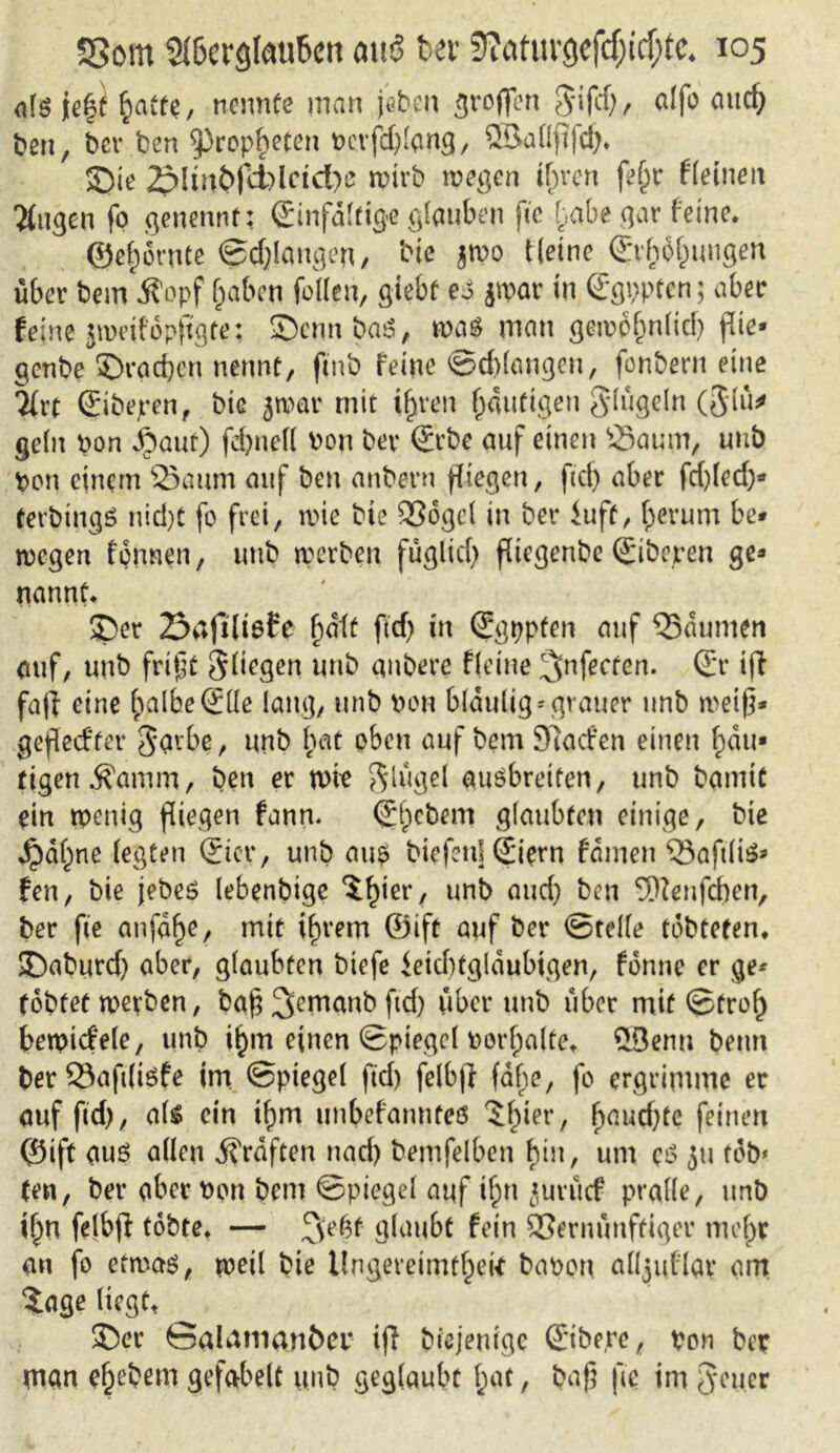 alg jef^ ^atfe, nennte man jebeu troffen Jifd), alfo auch ben, ber ben Propheten perfdjlang, QSallfifdj* Sie 2pHn&|li)lctct)e rptrb wegen tfjrcn fe§r Heilten öligen fo genennt: Einfältige glauben fte habe gar feine. @ef) ernte ©erlangen, bie jroo Heine Erholungen über bem jfopf haben feilen, giebf es jtpar in Egppten; aber feine jweifopftgte; Scmt baß, was man gewöhnlich flie* genbe Sracben nennt, fmb feine ©erlangen, fonbern eine 2{rt Eibejren, biß jwar mit ihren häutigen Jlügeln (Jlü* geht pon Jfüaut) febnell Pon bet* Erbe auf einen Saum, uuö Pen einem Saum auf ben anbern fliegen, fiel) aber fd)led)* terbttigS nid)t fe frei, wie bte 93ogcl in ber iuft, herum be- wegen fennen, uub werben füglid) fliegenbe Eiberen ge» nannt. Ser 23afilt6te ^alt ftd) in Egppfen auf Saunten auf, uub fri§t Siegen uub gnbere Heine ^nfecten. Er i|t fa|i eine halbe Elle lang, tinb Port blaulig* grauer unb weiß* geftedfer ggrbe, unb fiat eben auf bem 97acfen einen hau* tigett Äamm, bett er wie Jlügel ausbreifen, unb bamtt ein wenig fliegen fann. Erobern glaubten einige, bie dpdf)ne (egten Eier, unb aus biefeitl Eiern fameit Saftliß* fen, bie jebes lebenbige i^ier, unb and) ben SNenfchen, ber fte anfa^e, mit ihrem ©ift auf ber ©teile tebtefen* Saburd) aber, glaubten biefe leid)tglaubtgen, fenne er ge* tobtet werben, baß 3emanb ftd) über unb über mit ©frei) betpidele, unb ihm einen ©piegel porlpalte^ £3emt beim ber Saftlisfe im ©piegel ftd) felb|l fahe, fo ergrimme er auf ftd), als ein ifjm unbefanntes ^Ipier, hauchte feinen ©ift aus allen graften nad) bemfelben hin, um cS ju tob» ten, ber aber Pen bem ©piegel auf if)n jurücf pralle, unb i^U felbjl tobte* — glaubt fein Vernünftiger ntef^r an fo etwas, weil bie Ungereimtheit bapon alljuflav am tage liegt, Ser Salamanber tff biejentge Eibere, pon ber man ehebem gefabelt unb geglaubt hat, baf? fte im Jener