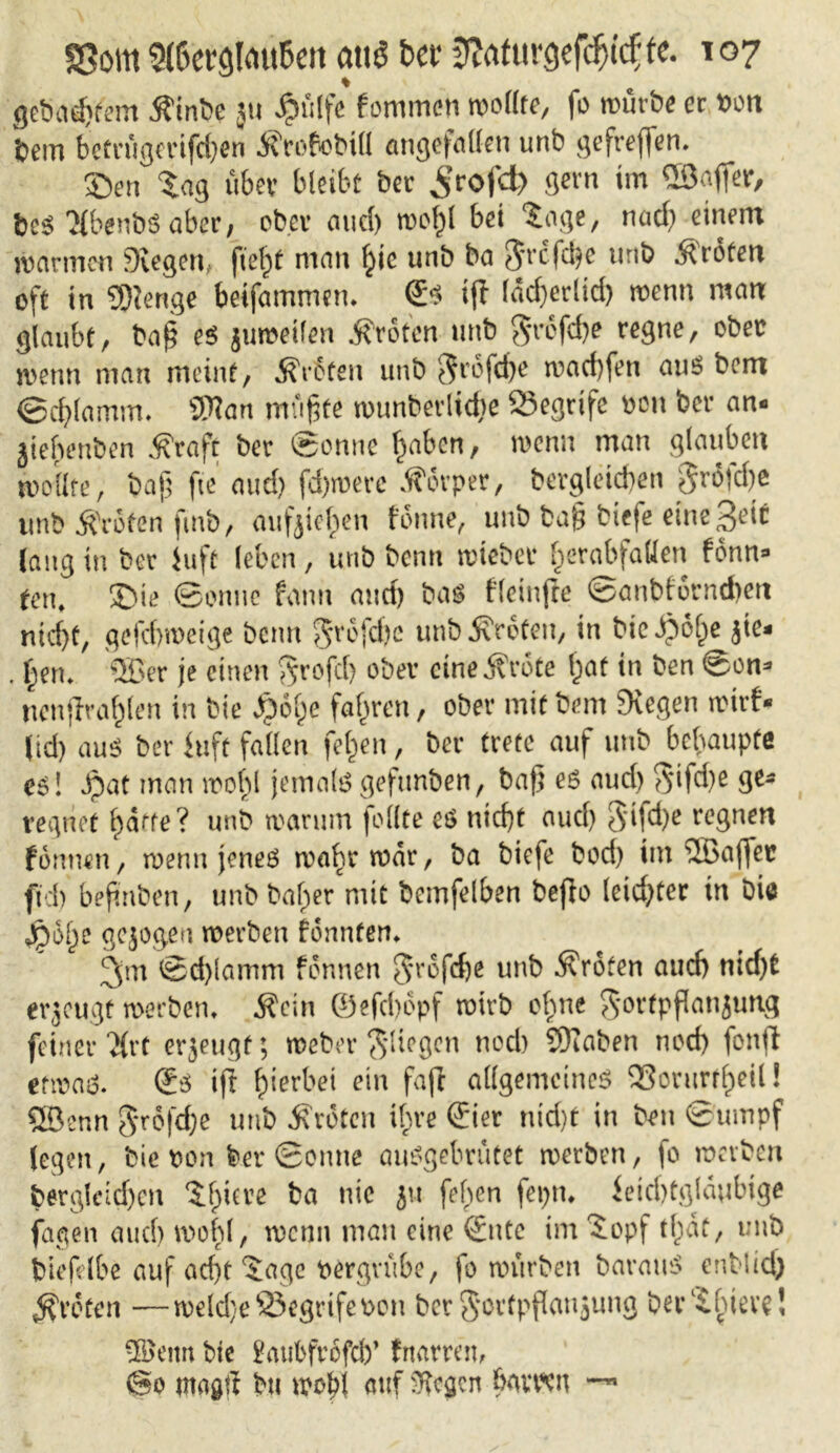 gebautem ^int>e ju JpäIfc fommen wollte, fo würbe er twtt bem betrügerifd)en Ärofobill eingefallen unb gefreven. £)en tag über bleibt ber ^rofd) gern im ©afler, fces KbenbS aber, ober and) wohl bet tage, nad) einem warmen Siegen, fielet man hie unb ba $rcfd)e unb Broten oft in 2D?enge betfammen. <£s ijl larf>erlid> wenn man glaubt, ba£ es jumeilen jfroten unb $rofcbe regne, ober wenn man meint, Broten unb $rofcf)e wad)fen aus bem ©chlamm. iWan mußte wunberlidje Segrife ben ber an- jiebenben Äraft ber Sonne haben, wenn man glauben wollte, baf fte and) fd)werc Körper, bergleid)en 5rötd)ß unb Broten fmb, aufjief)en tonne, unb ba§ btefe einest laug in ber iuft leben, unb benn wteber f^erabfaUen fonn* ten, ®ie ©onuc fann and) bas fleinffe ©anbfornd)en nicht, gefebweige benn grofdjc unb Broten, iu bicipo^c jte- . beru 5Ber je einen $rofc() ober eine j?rote bat in ben @on* rtenjirablen in bie $ fye fahren, ober mit bem Siegen wirf* (id) au$ ber iuft fallen fefcen, ber trete auf unb behaupte es! Jpat man wobl jemalsgefttnben, baß es and) $ifd)e ge- vegnet batte? unb warum feilte es nicht aud) 3'ifd)e regnen formen, wenn jenes wahr war, ba biefe bod) im ©affet fid) bejinben, unb baffer mit bcmfelben befto leidster in Die gejogeu werben fonnten* 3m ©d)lamm fonnen Srofcbe unb Broten auch nid)t erzeugt werben* $cin ©efebopf wirb olme gortpflanjung feiner ‘i{rt erjeugf; webet* fliegen noch SKaben noch fonfi etwas. ®s ift hierbei ein fafc allgemeines SSorurr^il! SSBcnn $rSfd;e unb Broten ihre ©er nid)t in ben ©umpf legen, bie t>on feer ©onne auSgebrutet werben, fo werben berg!eid)cn tlmre ba nie ju [eben feptu ietcbtglaubige fagen aud) wobl, wenn man eine ©ttc im topf tfcät, unb biefelbe auf ad)t tage pergrübe, fo würben barauS enblid) Broten —weld)e23egrifet>on ber Sartpflaujung bertbiere! ©eitn bie £aubfrofcb’ frutrren, @0 mag# bu wob! auf Sfajcit bavoen