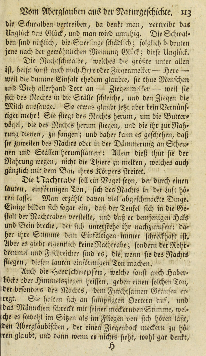 35om 9(6ergfmi6cn miß ber tfiatnvQtfäidjttl uj bie ©djwolben Vertreiben, t)a benft man, vertreibt ba$ Unglücf f'aö ©lucf, unb man wirb unruhig. ©ie@d)wal- ben fmb nö^[tcf>, bie ©perlinge fd)ablt'd); folgltd) bebrüten jene nad) bet* gewöfmlidien Meinung ©lucf; biefe Unglücf. ©ie 9tod)tfd)waJbe, weld>et$ bie größte unter allen iß, beißt fonjr auch noch Acjre ober 3i^nmelfer— $eve — weil bie bumme ©infalt ef)ebmt glaubte, fte tf)ue 9D?cnfdjen unb QSiefi aller^anb 'Sort an — Stegenmelfer — weil fie ftd) bes SRacbfö in bie ©falle fcf)letd)e, unb ben Siegen bie SDtild) ausfauge. ©o etwaö glaubt jefkaber feinSernünf* ttger mehr! ©ie fliegt beö 3Rad)fö herum, um bie Sinter* Vögel, bie beö 3Rad)tS herum fliegen, unb bie if;r jur97a^* rung bienen, ju fangen; unb balper faun e$ gefd;e^en, baß fte juweilen bes 9?ad)ts ober in ber ©ammerung an ©d)eu* nen unb ©fallen berumflatterf: Allein bieß tl^ut fte ber 9?ahrung wegen, nid)t bie ‘Sbiere $u melfen, weld)eö aud) gdnjlid) mit bem Sau tfjreö Äorperö ßreitef. ©ie tlacfyrrabe fod ein SSogel fetjn, ber burd) einen laufen, einförmigen $on, ftd) bes 9?ad)tS in ber iuft £6- ren (affe. 9)ian erjdhlt bavon viel abgefebmaefte ©tnge. ©iutge bilbett ftd) fegar ein, baß ber Teufel fid) in bie ©e* jlalt ber 9?acf)traben verteile, unb baß er bemjentgen Jpafö Unb Sein bredje, ber ftd) unterßehe t^r nad^urufetr; ba* ^er ihre ©timme bem ©infaltigen immer fd)recff)aft iß4 2lbet* es giebt eigenflid) feine Sftacßfrabe; fonbern ber Stobt* bommel unb $lfcf)retd)er fmb e$, bie, wenn fte be$ 9?atf)t$ fliegen, biefen lauten einförmigen ^on machen. 2lud) bie ^eerjdbnepfen, weld)e fonß and) jpabet* beefe ober Himmelsziegen Reiften, geben einen foleben ?on, ber bcfoubersS boö 9Rad)fö, bem $*urcf)tfamen ©raufen er* regt, ©ie beiten ftd) an fumpßgfen Oettern auf, unb baö 9Kannd)en fd)recft mit feiner meefernben©timme, wel* d?e eö fowobl tm ©i|en al$ im fliegen von ftd) bören laßt, ben 2lbergldubifd)en, ber einen 3i?genbocf meefern ju ren glaubt, unb bann wenn et? ntcf)f$ ftel;f, wt^l gat benft, \ £