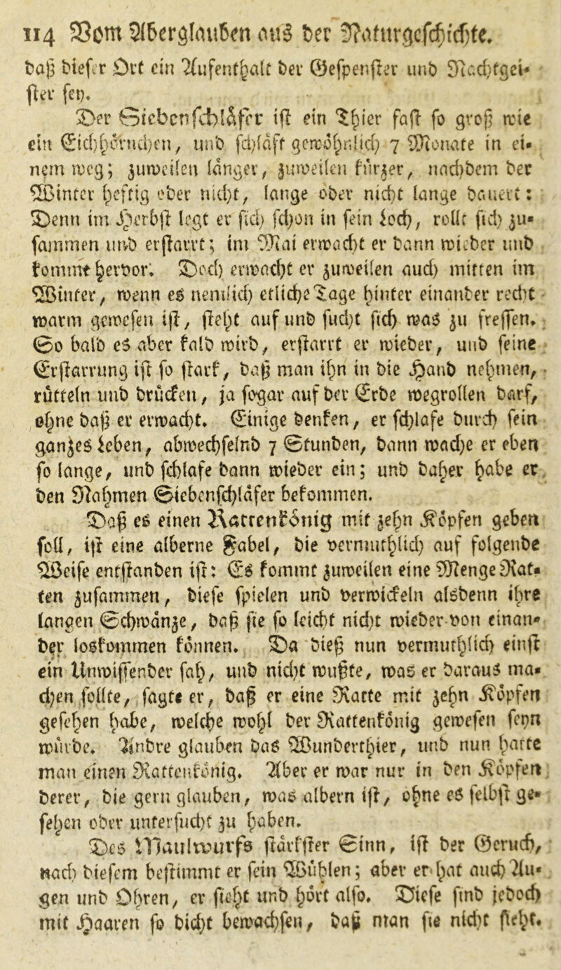 ba£ biefcr £)tt ein Tfufent^alt bev ©efpenjler unb 3»i cd; fg ei* fivv fei?* : v i 3>r 6icbcnfd>l&fcr iff ein $£ier fafl fo groß wie ein C£tc(;^erncl>en, unb fd>(dff getro^nlirf; 7 $10 na re in ei- nem weg; jutveilen langer , juweilen fürjer, nadjbem ber ©intev heftig ober md)t, lange ober md)t lange bauetC: SDenn im $erb|l logt er fiel) fdjon in fein iod), rollt fid> ju» fammen mvb erjlarrc; int 9Jiat erwacht er bann trüber tmb fomtnt £ert>or; SDocfy ent>ad)t er juweilen aud) mitten im ©intet* / trenn e$ nenilid) ctlidje'Jage hinter einanter recht warm gemefen t|I, fielet auf unb fud;t ftd> wa$ ju frejfen* ©0 halb co aber falb wirb, erfiarrt er wieber, unb feine ©rjlarvung ift fo jiaef, ba|j man ifm in bie Jpanb nehmen, rütteln tmb bruefett, ja fogar auf bet* 2rbe wegrollen barf, of^ne ba£ er erwad)t* (Einige benfen, er fd}lafe bureb fein ganjesieben, abwechfdnb 7 ©funben, bann wad)e er eben fo lange, unb fd)lafe bann wieber ein; unb baf;er ^abe er ben Dla^nten ©icbcnfdjldfer befommen. e£ einen i\atrcn£6ntg mit jefpn ^opfert geben foH, i|f eine alberne $abel, bie rermut^ltd) auf folgeube ©cife entftanben ifr: €*$ fommt juweilen eine SRenge9\at« ten jufammen, biefe fpielen unb rerwicfeln atebenn ihre langen ©chwdnje, ba£ fic fo (debt nid>t roieber ron einan* bet* losfommen föwten* SDa btefj nun rermuffylid) einff ein Utiwiffenber faf), unb ntd)t wußte, was er baraus ma- chen feilte, fagft er, baß er eine Tratte mit jebn Äopfen gefe^en habe, welche wol>l ber Siatteufonig gewefen fcpn mürbe* Tinbre glauben baö ©unberthier, tmb nun harte mau einen SKattenfonig, Tiber er war nur in ben Äopfeit berer, bie gern glauben, was albern iji, o|ne e$ (elbfr ge* felgen ober imterfnd)t 31t haben* ©cs illaultvurfö fldrfjler ©tun, tfl ber ©crucfi, »ad? btefem beflünmt er fein ©üblen; aber er l;at auch Tlu* gen unb Ohren, er fieftt unb l;ört alfo. SJtcfe ftnb jeboef) mit paaren fo bid)t bewarfen, baß man fte nidtt ftd>t#