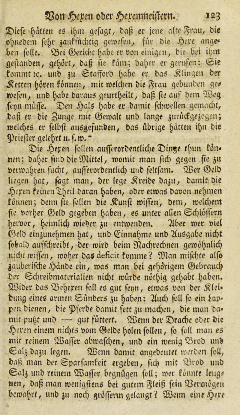 JDtefe hatten es t^m gefagf, tap er jene alte $rau, bte efyneöem fel>r janffüd)ttg gewefen, für bie $ejrc ange* ben feile. Sei ©erlebt habe er bon einigen, bie bei il)itt geftanben, gehört/ bah fte fam; baffer er gerufen: ©ie fomrnt :c* unb ju ©tafforb f)abe er bas klingen ber betten hören fonneu, mit welchen Me $rau gebuuben ge* wefen, unb habe barauS geurteilt, bah fte auf bem ®eg fet;n muffe* £)en J)als f)abe ec bamit fd^roeüen gemacht/ bah er bie mit ©ewalt unb lange jurücfgezogen; wcld)eS er felbfl auSgefunben, bas übrige hatten t^n bie ^»riejler gelehrt u.ftt). £>ie Jjepen foffen aufferorbent(td)e T)inge tfum ton- nen; baher finb bieSEftittel, womit man fid> gegen fte ju beiwahren fucht, aufferorbentlid) unb feltfam* ®er ©eib liegen I)at, fegt man, ber lege treibe baju, bamit bie Jpejren feinen ^heil baran haben, ober etwas baoon nehmen fonnen; benn fte feilen bte Äunft wiffen, bem, weldjent fte bovher ©elb gegeben haben, es unter afien ©d)lojfern herber, heimlich wieher ju entwenben* Tiber wer biel ©elb einjunehmen hat, unb (Einnahme unb Tluögabe nid)t fobalb auffd)reibt, ber wirb beim Sfiadjrechnen gewöhnlich nicht wijfen, woher ba$ deficit fonime? 5Ran mifchtc alfo jauberifche Jpdnbe ein, was man bei gehörigem ©ebrauch ber ©d)reibmafertalien md)t würbe nothig gelebt haben* SBibet bas Sehejren foll es gut fepn, etwas bon ber ^(ei* feung eines armen ©ünberS ju haben: Tlud) foll fo ein lap- pen bienen, bie ^Jferbe bamit fett machen, bie man ‘ba- mit pu(3t unb — gut futtert* ®enn ber ©rache ober bie «£>e,ven einem nidjfS bom ©elbe holen follen, fo foll man es mit reinem ®affer abwafchen , unb ein wenig Srob unb ©alj baju (egen. 2Benn bamit angebeutet werben foü, bah man ber ©parfamfeit ergeben, fich mit Sr ob unb ©alj unb reinem 2Bajfer begnügen foll; wer fonnfe leug* nen, bah man wenigfienß bei gutem ^(eih fein Sencnogen bewahrt, unb ju noch gvofferm gelangt? ®etm eine^ejre