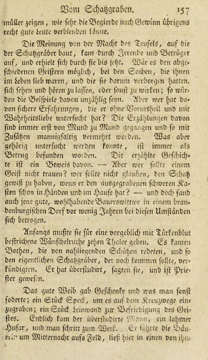 mutter jcigen, wie fehl* bteQ5egierbe nach@ewtnn übrigens recht gute feute oerblenöen Idmte. £)ie Meinung Von bev Madjt bes ‘Jeufels, auf bie ber ©djatjgrdber baut, fam buvd) ,3'rrenbe unb Öetrüger auf, unb erlieft ftd? burd) fie bis \ä$U ®dr es bcn abge* fd)tebenen ©ctjient mpglid), bei ben ©adjett, bie t^nen im ieben lieb waren, unb bie fte barum verborgen (jaffen, ftd) fehen unb hören ju laffen, ober fon|i ju wirten; fo wür- ben bie s23eifpiele bauen unjdf^lig fer>n. ?{bcr wer (jat ba- uen ftdjere Erfahrungen, bie er ohne Q}oriirt()cil unb mit 53a(;rhcit6ltebe unterfudjt hat? SMe Erklungen bauen finb immer evjl von Munb $it Munb gegangen unb fo mit 3ufd|en mannigfaltig Vermehrt worben- $BaS aber gehörig unterfudjü werben formte, ifr immer als 23efrttg befunben worben* SNc erjagte ©efdjich- te ijt ein 55en>eis bauen. — ?(ber wer feilte einem ©eiff nicht trauen? wer feilte nicht glauben, ben @d)a£ gewiß ju f)aben, wenn er ben ausgegrabenen fdjweren Ma- fien fd)on inJpdnben unb im Jpaufe hat? — unb boch fanb aud) jene gute, woh(habenbe®auer£wittive in einem bran* benburgifd)en SDorf uor wenig 3ahrcn biefen Umffänben ftd? betrogen* Anfangs mußte fie für eine vorgeblich mit ‘Jürfenblut bejlrid?ene ®ünfcbelruche jefjen ^f^afer geben* Es Famen SJothen, bie uon nahttegenben ©did^cn rebeten, unb fo ben eigentlichen ©chahgrdber, ber nodj fommen feilte, uer* fünbigten* Er hat überjlubirt, fügten fte, unb iji ^rie« fter gewefrn. SDas gute 5Betb gab ©efdjenfe unb was man fonjl foberte; ein ©tucf Speer, um es auf bem ^mijwege etn* jugraben; ein ©tuet jeinwanb jur 23efrtcbtgung bes ©ei* fies* Enblid? fam ber überftubirte Manu, ein lahmer Jpufar, unb man fdjritt Jum QBer-f. Er führte bie 2odu* eu> um Mitternacht aufs gelb, lief; hier in einen uon ihm