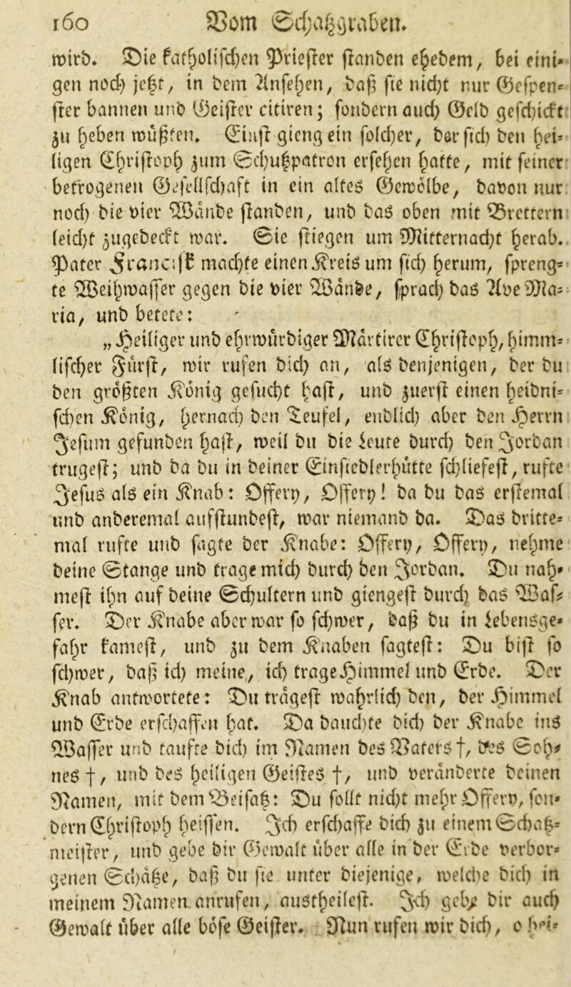 i6o SSom wirb, ©ie fdt?)Olifd;en ^riefler franben efpebem, bei eini- gen nod; je|t, in bem 2infef)en, baß fte nid;t nur ©cfpen« fter bannen unb ©eifrei* cittren; fonbern aucf) ©elb gefd;tcft ju f;eben wüßten, ©ittjf giengein fo(d;er, berftd) ben bei* (igen ©f)rifh>pf) jum ©d;uf patron erfcfjcn f^atte, mit feiner betrogenen ©efedfd;aft in ein altes ©ewelbe, baPon nur nod; bie Pier ®dnbe jlanben, unb bas oben mit SBrettern (eid)f jugebecfr war* ©iß fliegen um 9)iitternad;t §erab. später ^rancifC mad;fe einen^retSum ftd> gerinn, fpreng- te ®eif)wa|fer gegen bie hier SBdnbe, fprad; bas ?(oe®ia- via, unb betete: „ Jpeiliger unb ef)vttmrbiger üttartircr d^riflepf), f)imm« fifcßet $urft, wir rufen bid; an, als benjenigen, ber bu ben größten jfönig gefudjt baft, unb juerfi einen beibnt« fd;en $6nig, (jernad; ben Teufel, eublid; aber ben Jperrn ^efum gefunben f;ajl, weil bu bie ieute burd) benljorban 'trugefi; unb ba bu in beiner ©nfiebler^utte fd)(tefejl, rufte 3'efuö als ein 5?nab: öffevp, Offcrp! ba bu bas erjlemai unb anberemal aufflunbefl, war niemanb ba. ©as bvttte* ma( rufte unb fagte ber Änabe: Offert;, Offen;, rietpme beine ©tauge unb frage mich burd; ben 3>orban* ©u nalj* me ft ihn auf beine ©cfyukern unb giengejl burd; bas \Eah fer. ©er Änabe aber war fo fd;wer, baß bu in iebenSge* fafjr famefl, unb 31t bem Knaben fagtefl: ©u bifl fo fd;wer, baß id; meine, id) trageJpimmei unb ©rbe. ©er .^rtab antwortete: ©uträgejl wafwlid; ben, ber Jpimmei unb ©rbe erfcbaffeit bat. ©a baud)fe bid; ber ^nabe ins QÖaffer unb taufte bid; im Flamen bes SSafets f, ©ob* neS t/ unb bes Zeitigen ©eifleS f, unb rerdnberte beinen gjamen, mit bemSSetfaf: ©u fodt nicht mefn* Offerp, feit- Dern <£f>riflopf) beißen. erfd;affe bid; 311 einem ©d)a|* nteijfer, mtb gebe bir ©ewalt über alle in ber ©ibe Perbor« genen ©d;df$e, baß bu fte unter biejenige, weld;e bid; in meinem Duimen anntfen, au$ff)ei(efl. gcb>? bir aueß