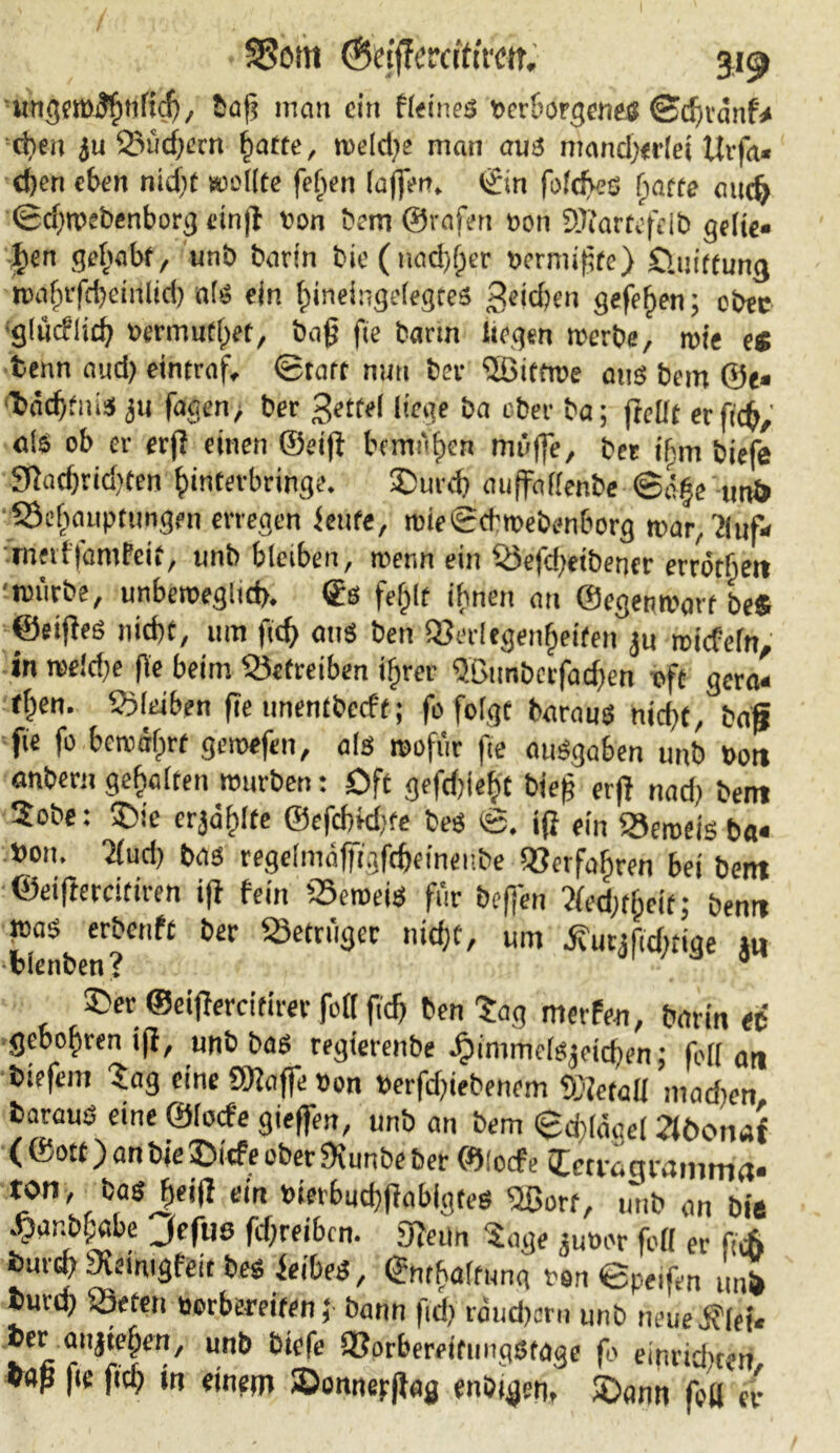 • SSom ©cijTerciftrar. 31^ ungeroflfmfid), baß man ein ff<ines verborgenes ©djvänf* eben 2oüd)ern fiatte, welche man aus mand)<rlet Utfa« d)en eben nid;f wollte fef»en Iaffen. t£in foldfes (jatte nudj (Schwebenborg cinß von bem ©raferi von SJfartefeib gelie« Jen gejabf, unö barin bie ( nad)(fer vermißte) Sluiftung toaf)ifd)dnlid) als ein Jineingelegtes 3e<d>en gefefwn; ober glüdlid) »ermutiget, baß fie barm liegen werbe, wie es tenn and) eintraf, (Statt nun bev SBittwe aus bem ®e« ‘täcjfnis ju fagen, ber 3etfe( liege ba eher ba; ftellt erfieß; als ob er erß einen ©etß bemtljen muffe, ber ihm biefe SRadjridjten Jirttevbringe. £)urd) auffallenbe @<f§e un& SSefwupttingen erregen feilte, wieScbwebenborg war,'Jhif* meillamPeif, unb bleiben, wenn ein S3efd)etbencr errötbeit 'würbe, unbeweglich. <£s fefßt ißnen an ©egenWart be* ©eiffeö nicf>f, um fiel) aus ben SSerlegenfjeiten ju wiefefn, in we!d)e fie beim betreiben ijfrcr Qßunberfacßen oft gera« f§en. Soleiben ße unentbccft; fo folgt baraus nicht, baf? fie fo bewährt gewefen, als wofür fie auSgaben unb »ott anbern gehalten würben: Oft gefcjiejt bieß erß nad) bem 2obe: S)ic erjäjfte ©efd)kf>te bes ©. iß ein beweis ba« »on. elud) bas regelmäfftgfdjeineitbe QJerfafiren bei bem ©eißercitiren iß fein beweis für beffen tfed^eit; ben« was erbenft ber Betrüger nitfft, um ifurjßdttige 1« bienten? 0 £>er ©eißercitirer folf ßdj ben tag merfen, barin « gebofsren iß, unb bas regierenbe j3imme(Sjeid)en; feil an biefem Sag eine SRaffe »on »erfdßebenem Detail machen baraus eine ©locfe gieffen, unb an bem ©cflägel Stbonai ( ©ott) anbie£>icfeoberfXunbe ber ©locfe leuvjgramtria« ton, bas Jeiß ein t)ierbud}ßabigtes Sßorf, unb an bie ^ar.bf;abe Jeftiß fdjreibcn. «Renn Sage jutwr feil er ‘ c6 burd) Sveimgfeit bes feibes, ©nfbaltuna von ©peifen unl> tuvd) Seren aerbereifen ;■ bann fidf> rdud)öm unb neue ber aiijtef;en, unb bkfe QJorbereifunqstage fo eipridwen, «öß |ic fiel) tn einem ©onnepßag enöigcn, $Dann feil er