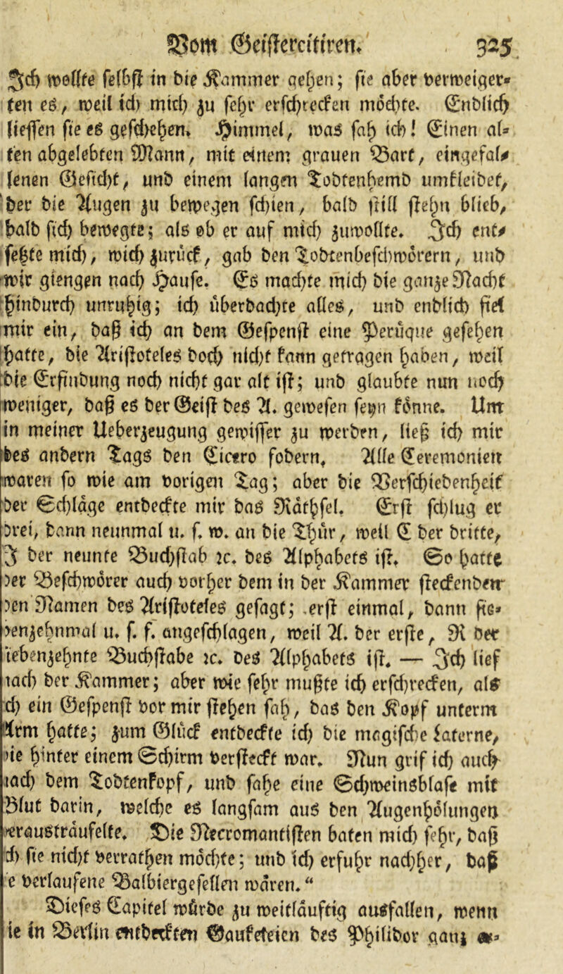 $d) wollte felbfi in bie Zimmer gelten; fit aber hermeigers Un e&, rocil id) mid) ju fcl)r erfd)recfen möd)te. ©nblidj ließen fieeä gefd>ehen» Jrjinunel, was faf) ich! ©nen aU ten abgelebten SÖlann, mit einem grauen 35arf, ewgefal* fenen ©efid)t, unb einem langen ^obfenbemb umfleibet, bet* bie Xigen 311 belegen festen., halb (rill jlefm blieb, halb fid) belegte 5 als 0b er auf mid) juwoflfe. ^d) ent* fe^temtd), wich|uru$, gab ben‘$.obtenbefd)worern, unb wir gtengen nad) ijaufe. ©ö machte mid) bie ganje9?ad)f §tnburcb unruhig; id) uberbad)te alles, unb enblid) ß'ef mir ein, baß ich an bem ©efpenjl eine ^perdque gefehen Ifyattz, bie Tirtfiofele^ bod) nid)f fami getragen haben, weil bie ©rpubung nod) nicht gar alt iff; unb glaubte nun neef) Weniger, baß eö ber©eijl beö X gewefen fepn fbnne. Unt in meiner Ueberjeugung gewifler $u werben, ließ icf) mir foes anbern ?ags ben Cicero fobern, Xle Qeremonieit waren fo wie am hörigen £ag; aber bie &erfd)iebenf)cif bei* ©d)fage entbeefte mir baö SKdthfel. (£rß fd)lug er Drei, bann neunmal tu f w. an bie ITjur, weil £ ber britte, 3 ber neunte 23ud)ßab 2c. be$ ^llphabctö ij?t ©0 ^atte )er 53efd)tt?orer auch horljer bem in ber Kammer flecfenbw )en9tamen bes Xiffotdes gefagt; ,erff einmal, bann ftG* jenjebnmal u. f. f. angefchlagen, meil X ber erße, 9i Der tebenjehnte ‘tSucbflabe tc. Des 2i(p^abetö ifl, — ^cb lief tad) ber Kammer; aber wie feb>r mußte ich erfd)vecfen, als d) ein ©efpenfl hör mir flehen fab, bas ben j?opf unterm trm fyatte', jum ©lucf entbeefte id) bie magifdie faterne, ne hinter einem ©d)irm herßeeft war. SJtun grif id) auef iad) bem ^obtenFopf, unb fahe eine ©djmeinsbfafe mit ölut barin, welche es langfam aus ben Xtgenhblungen »erausfrdufelte. ®ie Fftecromanftflen baten mid) feljr, baß d) fte nid)t herrafhen mdd)te; unb td) erfuhr nadlet, ba£ e herlaujene 53a(biergefeflen waren/* S)ief?ö (Eapitel wfirbe jtt weitlduftig ausfallen, wenn te in SSevfin ewbnftert ©aufeteien bes $>§ilibor gauj &*