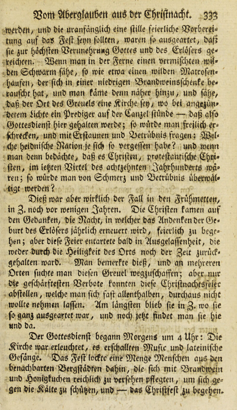 Wtrbeti/ unb bie uranfdngltd) eine fülle feierliche QSorbcr^t^ tung auf ba$ Sef} fei)n feilten, waren fe ausgeartet, baf; fie jur f)dcb$en QSerunehvuag ©ottes unb bes ©rlofevs ge- teilten» 2Senn man in ber §erne einen t>ermifd>ten mH- ben ©cbmärttt fd^e > fo wie etwa einen milben JDlatrofert* Raufen, ber ftd) in einet niebrigen Sranbmeinöfd)enfe be- taufest ^ot, unb man fdme bemt nd^et ^tn^u, unb fdf)e, baf} ber Drt beS ©reuets eine Ä'ird)e fet)> wo bei angejim» betem iid)te ein ^rebiger auf ber ©anjei (Kmbe — bap affo ©ottesbienfl l;ier gehalten werbe; fo mürbe man freilich er* fhreefen, unb mit©tfiaunen unb Betrübnis fragen: $>el< d)e beibnifhe Station je ficb fo tfergeffen f>abe? unb wenn man benn bcbacl)-tey ba$ es ©hrifiett, f>rote|}anttfd;e ©Tri- ften, imie|ten 95irte( beö ad)fjei;nten ^a(?r£uubert£ wa» reit; fo mürbe man fcort ©djmerj unb 23etrubniB übermal* tigt werben? ©te§ mär ab£r wtrflicb ber $all tu ben ^rühmtffep, in 3» nöd) bat wenigen 5a^en* ©te ©hriflen famen auf ben ©ebanfen, bie 9?ad)t, in welcher bas ?fnbenfenber©e* burt bes ©rlofers jahrlid) erneuert wirb, feierlich ju bege* f)*n; aber biefe Seiet entartete halb in ^uBgelaffentjeit, bie meber burch bie Jpeiligfett bes Orts noch ber geit jurücf- ^e^aften warb» Sftan bemerfte biefi, unb an mehreren ötten fud)fe man biefen ©reuei megjufchaffen; aber nur bie gefd}drftejlen Verbote fonnten biefe ©hrifinaebtsfeiee abftellen, welche man fid) fafl allenthalben, burd)auS nid)C wollte nehmen lajfem lim langffen blieb fie in wo fie fo ganj ausgeartet mar, unb nod) je|t finbet man fie fyt unb ba* ©er ©otfesbienjl begann Borgens um 4 Uhr: ©ie Strebe mar erleudjcet, es erfüllten SKufic unb lateinifche ©efdnge* ©as Jeff locftc eine SDZenge 2ttenfd)en aus ben benad)barfen Qiergfldbfen bähin, bie fid) mit 53ranbmein unb ^omgfucben reieblid) ju beruhen pflegten, um fiel) ge- gen bie Ädlte ja fd)ühen, unb — bas Shrijifcfl (ju begehen.