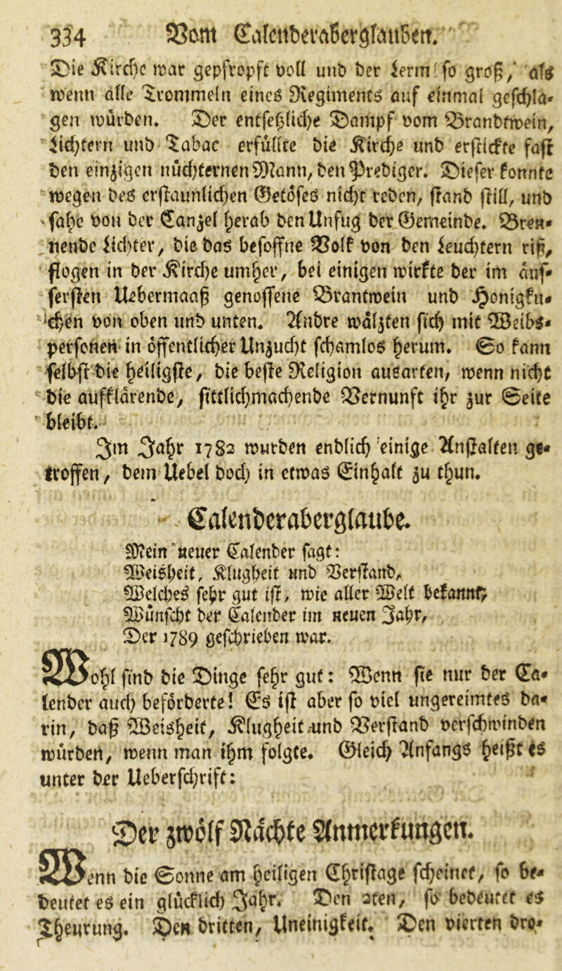 Sie föixtic trar gepfropft bell unb ber ierm'fo groß/ af$ wenn alle trommeln eincö 9iegtmenf$ auf einmal gefdjla* gen mürbem Ser entfef$(id)e Sampf bom Öranbfwein, Jid;tern uni) ?abac erfüllte bie Ätrdje unb erfHcfte fafi t>en einzigen nüd)tetmen£9lann, ben^rebigcr. Siefer fonnte wegen be6 erflaunltcben ©etofeö ntd)r reben, franb (lill, unb •faire bou ber CZanjel f)erab ben Unfug bet©emetnbe* Öre«* tienbc ficbter, bie bas befojfne 33olf bon ben ieud)tern tif, flogen in ber j?ird)e um^er, bei einigen triefte ber im auf* fernen tUbermaaf genoffene örantmein unb Jponigfu* *d}en bon oben unb unten. 2fnbre waljfen fid) mit ®ei£>$« perfeneri in öffentlicher Unjucf)t fchamlos herum* ©o farnt felbfi bie h^iligPe, bie bepe Religion ausarten, wenn nicht bie aufflorenbe, fittlidjmachenbe Vernunft t£r jur ©eite bleibt. 3m T7S2 wwtben enblich einige 2fnßaften gt* troffen, bem Uebel bodj in etwas ©n^alt ju t£un. gafen&era&ergtaufce. SD?ein‘neuer (Zalenber fagt: -Bereit, Klugheit unb $3erjfcutb, 98 eichet fe^r gut ift, wie aller ©elf befamt$ ^Bunfcht ber (Zalmber im neuen 3at;r, Ser 1789 gefeferteben war. ,^^>0^1 ftnb bie Singe feftr gut: ®enn (Ke nur ber (Za* lenber aud) beförbevte! @S ift aber fo biel ungereimtes bat rin, ba£ ©eisf)eit, Klugheit .-unb öerftanb berfehwinben würben, wenn man i§m folgte* ©leid} vlnfangS hei£t<S unter ber Ueberfd;rift; £)er srooff Eftadjfe Stnmct'fungctt. SB c>nn bic ©onne am tjeifigen dfjriftage fc^cmcf, fo 6e* beutet es ein glticflkf) 3<i£r. £>cn aten, fo bedeutet es t&eurung. £)e* öritten, Unetnigfeif. £>en vierten &ro*