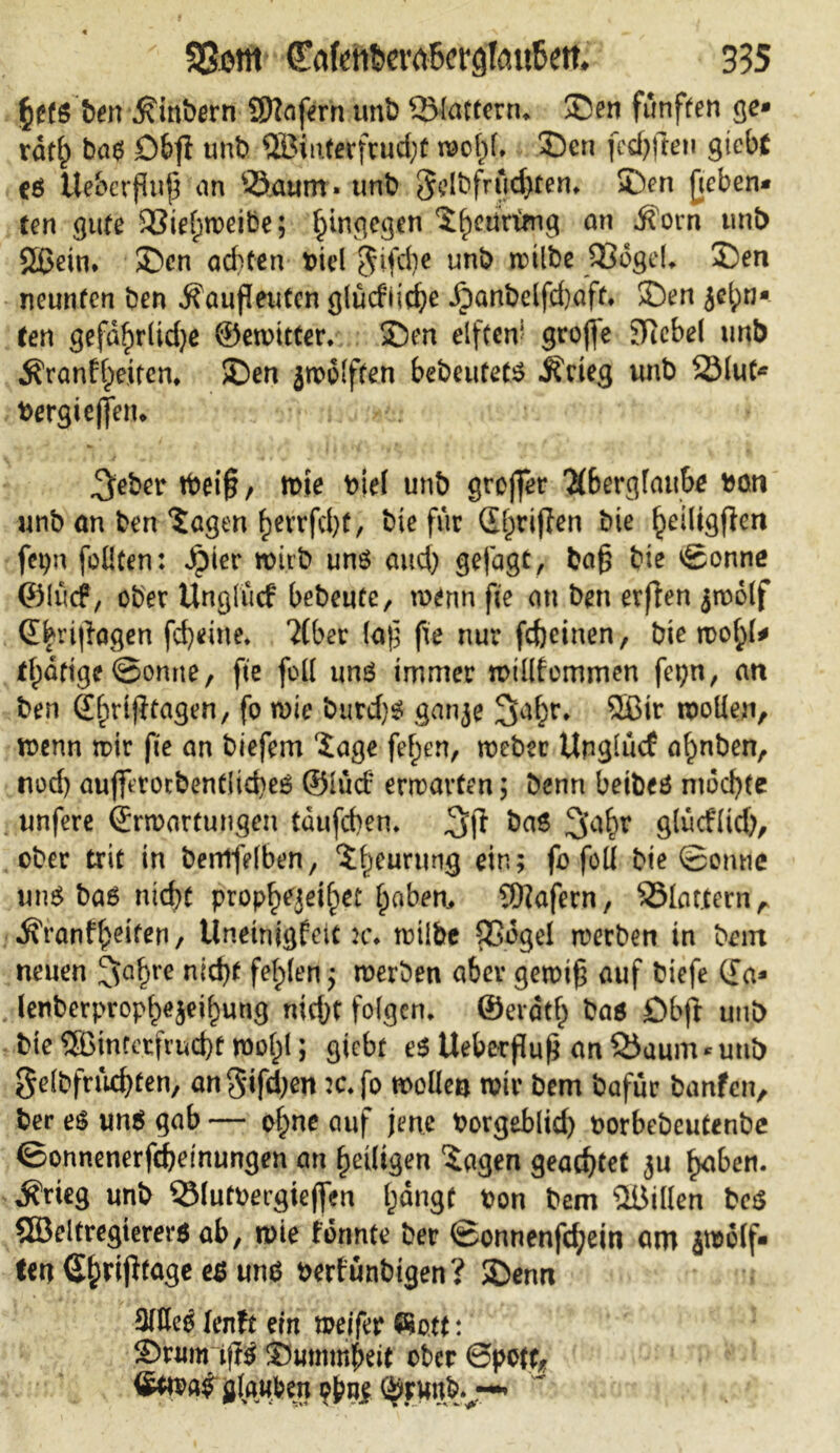 ben $inbern Sflafern unb flattern, Sen fünften ge* rdtf) bas £>&ff unb 2Biuterfrud;t wof)l, Sen [elften gtebt cö Ue&erßuß an Saunt» unb 3dbfrud}ten. Sen fieben* ten gute 33ief)weibe; hingegen ^^eurimg an ^ovn unb SBJein* Sen ad)ten oiel §ifd)c unb trilt>c SKogeL Sen neunten ben Äaufleuten glücf’ii^e XDanbelfdjaft. Sen jel;n- ten gefdf)r(td)e ©ewitter, Sen elften1 große Siebe! unb $ranff>eitem Sen jwolften bebeutets .Krieg unb 23lut* Pergießen. ; $eber töeiß/ wte piel unb großer 'X&erglaube Poti unb an ben Sagen £errfd)t, bie für (griffen bie ^etligfien fepn feilten: Spiet wirb uns aud) gefagt, baß bie ©onne ©Itlcf, ober Unglucf bebeute, wenn fte an ben erffen ^rootf Ebrißagen fcfyeiue. 2(ber (aß fte nur fdjeinen, bie wof;l* tf)dftge ©omte, fte feil uns immer wtllfemmen fci;n, an ben Efntßtagen, fo wie burd)S ganje 2fal;r. 2ßir wollen, wenn wir fie an biefem läge fef;en, webet Unglucf al)nben, nod) auffttorbentlid)e6 ©lucf erwarten; Denn betbeö mochte unfere Erwartungen tdufeben* ba$ ^’afw glucflid), ober trit in berrtfelben, ?f)eurung ein; fb foü bte ©omie uns bas nicht propf>ejeif)et f)abem SKafern, Slattern^ .Kranfljeiten, Uneinigfeit k. wilbe QSogel werben in bem neuen !Jaf>re nid)f fehlen; werben aber gewiß auf biefe Ea* lenberprop^ei^ung nießt folgen, ©evdtl) bas Öbjt unb bie ®infetfrnd)f wol)l; giebt e$ Ueberßuß an Saum * unb gelbfrucfyten, angifd;en :c.fo wollen wir bem bafür banfen, ber es uns gab — of)ne auf jene PorgeBlid) norbebeutenbe ©onnenerfeßeinungen an ^eiligen Sagen geachtet $u fjabett. Ärieg unb SMutPergießen l^dngf pon bem Villen beS SBeltregterers ab, wie fbunte ber ©onnenfd?ein am 4wS(f- ten S&vißtage es uns perfunbtgen? Senn 3TOc0 lenft ein weifet flott: Snmrißs Summbeit ober 6pett, glauben p^ne Öruubv-^