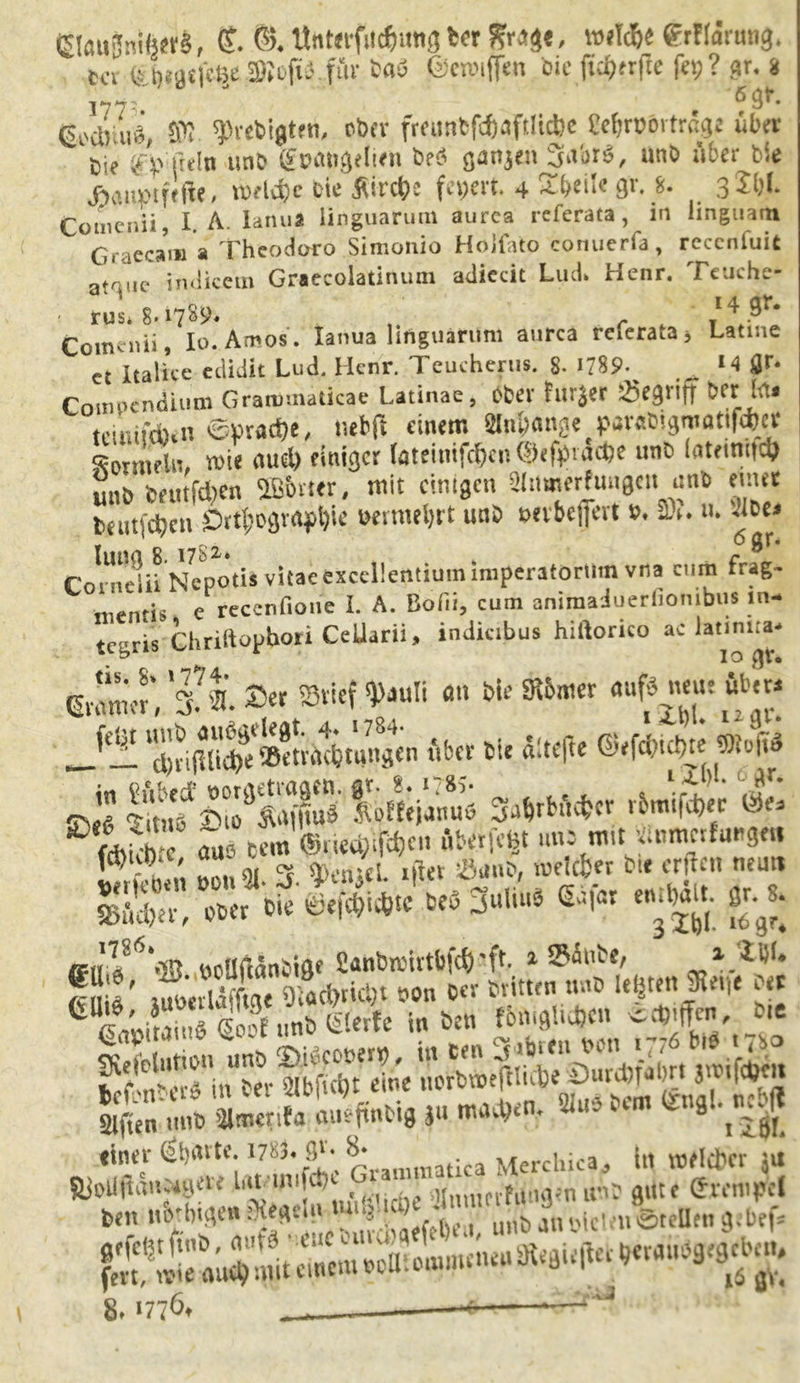 ta fei)f9£|?l|e SJofi'- fm- tat? ©croiffen bie ftc^rfte fep? gr. i 1773 ^ 9L (s.0ara\i, W ^refcigteti, ober fmtntftf)3ftltci)e gefjrpörtrag* über t)i? ^(kln unb fpan^eli^n be$ ö^njen 3^br6, unb 116er bie äaiWfa* wld)e Die 5urct?c fepert. 4 3r- *. . Comenii, I. A. Ianua linguarum aurca rcferata, in iinguarn Graccam a Theodoro Simonio Hojfato conuerfa, rcccnluit a^„e imikem Graecoiatinum adiccit Lud» Henr. Teuche- - rus* 8-17^* r 14 9^ Comenii, Io. Arnos. Ianua linguarum aurca reierata* Latine ct Italice edidit Lud. Hcnr. Teucherus. 8- 1789- *4 flr. Compendium Graiümaücae Latinae, ober tur|er begriff bei: foi tciiufdun eyracbe, uebft einem OtfMgc purabigroattfö« Wein, mie au* einiger toteiuif<&tn®«feito* tateinifd) unb beutfdren 2B6mr, mit einigen ainmerfungen unb eurer berufenen Orthografie wrnteijrt unb »evbeffert s>. 3)». u. -Umj luna 8. i7Si* c ^* Coineiii Nepotis vitac excdlentium imperatorUin vna cum trag- menris c reccnfiotie I. A. ßofii, cum animaduerfionibus m- tegris Chriftopboti Cellarii, indicibus hiftorico ac lannna. Gramer', 'S«. 2>er »tief $*uli an bie ffibmer auf* neue über* cbrijllidfe »etrdebtungen über bie «defte ©efci?ici)K S»o|t$ £e £f £Äf|Ö iVfeianuö Safrfcöefccr rbmifd)er Öe> - r3 ä‘S arÄar £SÄÄ& g£ örüftänbiftf Canbn.'irtbfd) 'fr 2 »m’be, i liil. fitliV juoerläffme 9iaci)ricl;i oon b«r britten unb letjrett 9tei(e ber Goo( unb Gierte in ben fbniglidjcn *« giften uni? glmenfa aueftnMg gu 9 lliL **55rt!te 1V-imS'e GrammatUa Merchica, in melcbcr JU beiut&'big«« Regeln 8.1776,