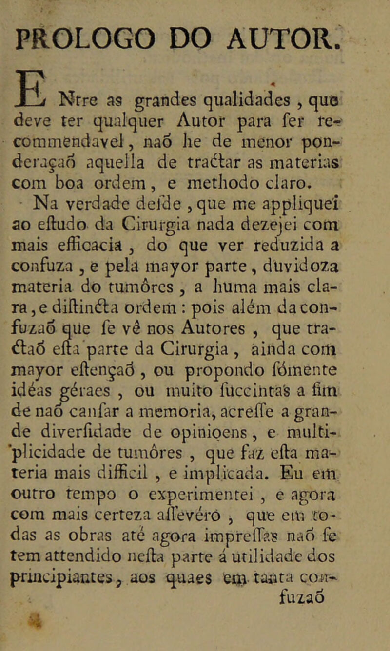 PROLOGO DO AUTOR. P! Ntre as grandes qualidades , quo deve ter qualquer Autor para fer re- commendavel, nao he de menor pon- derarão aquella de tradiar as matérias com boa ordem, e methodo claro. Na verdade defde ,que me appliquei ao eíludo da Cirurgia nada dezejei com mais eflicacia } do que ver reduzida a confuza , e pela mayor parte, düvidoza matéria do tumores , a liuma mais cla- ra ,e diílindla ordem : pois além dacon- fuzao qüe fe vê nos Autores , que tra- dlaõ eíta parte da Cirurgia , ainda com mayor eílençaó , ou propondo fómente idéas géraes , ou muito fuccintas a fim de naõ canfar a memória, acreíTe a gran- de diveríidade de opinioens , e multi- plicidade de tumores , que faz eíla ma- téria mais difficil , e implicada. Eu em outro rempo o experimentei , e agora com mais certeza ailevéró , que em to- das as obras até agora impreflas nao fe tem attendido neíla parte á utilidade dos principiantes, aos quaes em tanta con- fuzaô