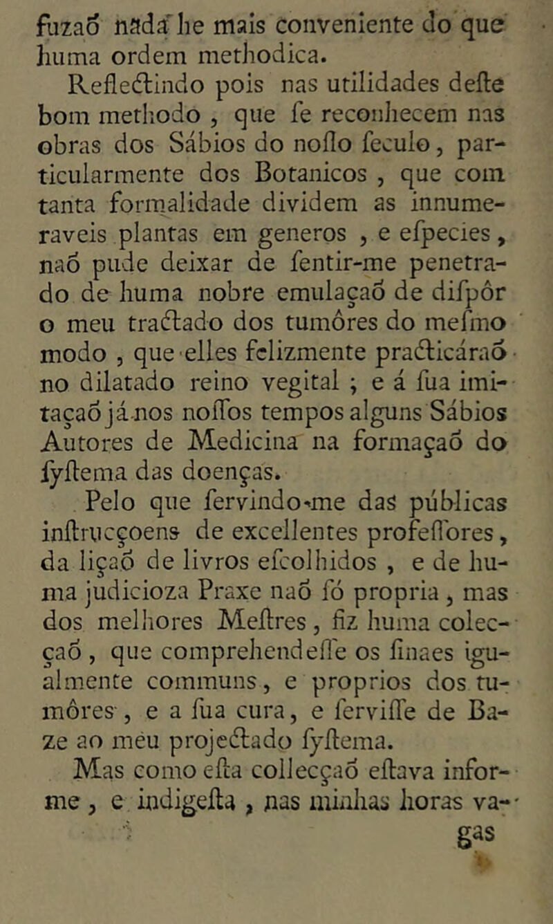 fuzaõ nada he mais conveniente do que huma ordem methodica. Refledtindo pois nas utilidades deíle bom methodo , que fe reconhecem nas obras dos Sábios do noílo feculo, par- ticularmente dos Botânicos , que com. tanta formalidade dividem as innume- raveis plantas em generos , e efpecies, nao pude deixar de fentir-me penetra- do de huma nobre emulaçao de difpôr o meu traélado dos tumores do mefmo modo , que elles felizmente praélicáraó no dilatado reino vegital ; e á fua imi- taçaojá nos noífos tempos alguns Sábios Autores de Medicina na formaçao do fyílema das doenças. Pelo que fervindo-me das públicas inílrucçoens- de excellentes profeííores, da lição de livros efeolhidos , e de hu- ma judicioza Praxe nao fò própria , mas dos melhores Meílres, fiz huma colec- çaó , que comprehendefle os finaes igu- almente communs, e proprios dos tu- mores- , e a fua cura, e ferviíle de Ba- ze ao meu projeélado fyílema. Mas como eíla collecçaò eílava infor- me , e indigeíla , nas minhas horas va- gas