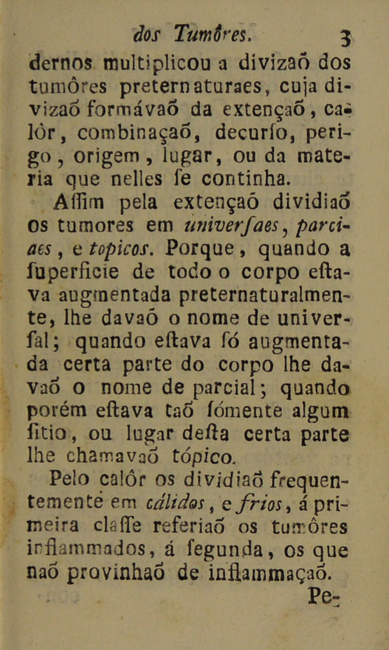 demos multiplicou a divizaõ dos tumores preternaturaes, cuja di- vizaó formávaó da extençaõ, cai lôr, combinaçaô, decurío, peri- go, origem, lugar, ou da maté- ria que nelles fe continha. Aílim pela extençaõ dividiaõ os tumores em univerfaes, parci- ais , e topicos. Porque, quando a íuperficie de todo o corpo efta- va augmentada preternaturalmen- te, lhe davaõ o nome de univer- fal; quando eftava fó augmenta- da certa parte do corpo lhe da- vaõ o nome de parcial; quando porém eftava taõ íòmente algum fitio, ou lugar defta certa parte lhe chamavaõ tópico. Pelo calor os dividiaõ frequen- temente em cálidos, e frios, á pri- meira claíTe referiaó os tumores irflammados, á fegunda, os que naõ provinhaõ de inftammaçaó. Pe-