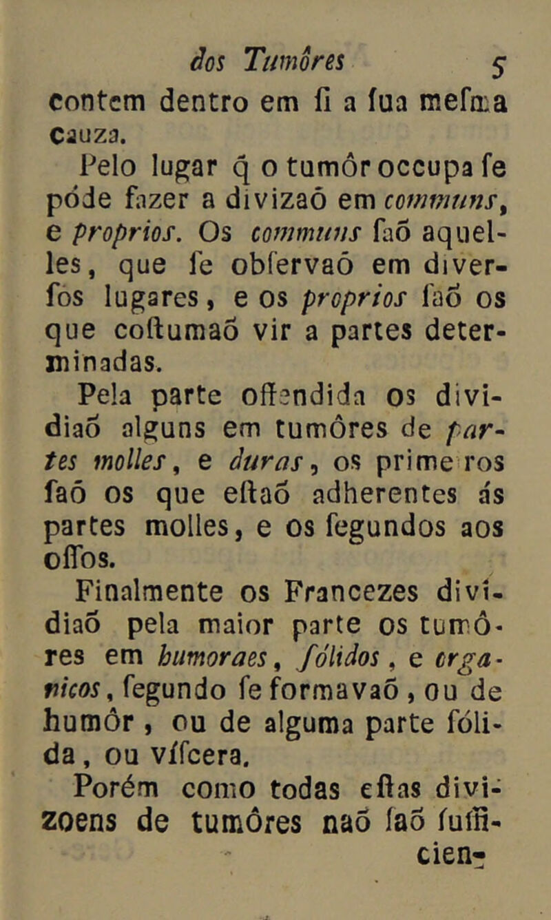 contem dentro em íi a íua mefma Cauza. Pelo lugar q 0 tumor occupa fe pode fazer a divizaó em communs, e proprios. Os communs Pio aquel- les, que fe obfervaõ em diver- fos lugares, e os proprios fao os que coftumaõ vir a partes deter- minadas. Pela parte offendida os divi- diaõ alguns em tumores de par- tes molles, e duras, os prime ros faõ os que eítaò adherentes a's partes molles, e os fegundos aos oflbs. Finalmente os Francezes diví- diao pela maior parte os turrô- res em humoraes, fólidos, e orgâ- nicos , fegundo fe formavaõ , ou de humor , ou de alguma parte fóli- da, ou vífeera. Porém como todas efias divi- zoens de tumores nao íao íuíh- cien-