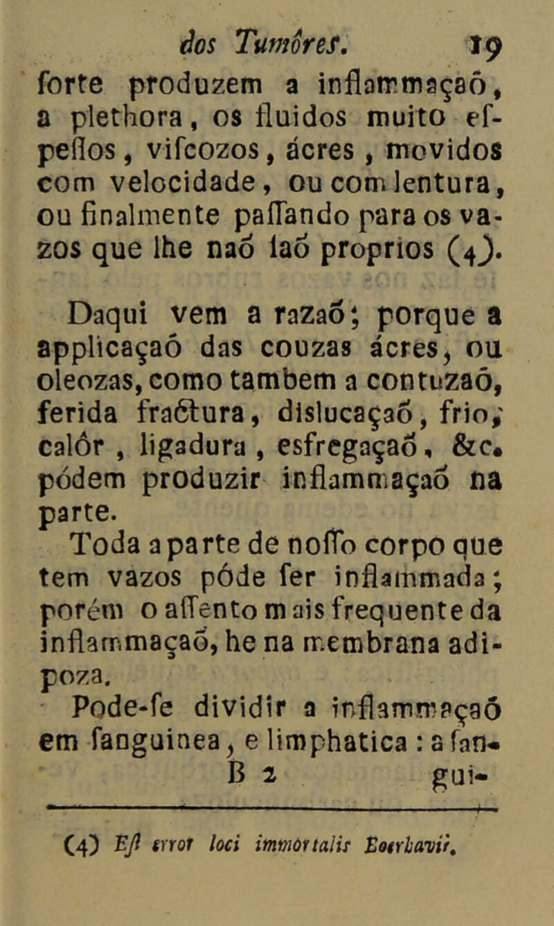 forte produzem a inflairmaçaô, a plethora, os fluidos muito ef- peflos, vifcozos, acres, movidos com velocidade, ou comlentura, ou finalmente paliando para os va- zos que lhe naó íaó proprios (4^. Daqui vem a razaò; porque a appltcaçaó das couzas ácres, ou oleozas, como também a contuzaó, ferida fraótura, dislucaç3Õ, frio; calor , ligadura , esfregaçaõ, &c« podem produzir inflammaçaò na parte. Toda aparte de noíTo corpo que tem vazos póde fer inflammada; porém o alTento m ais frequente da inflammaçaò, he na membrana adi- poza. Pode-fe dividir a inflammaçaò em fanguinea y e limphatica : a (an- il 2 gui- (4) Ejl srror loci imnortaii: Eotrlavir.