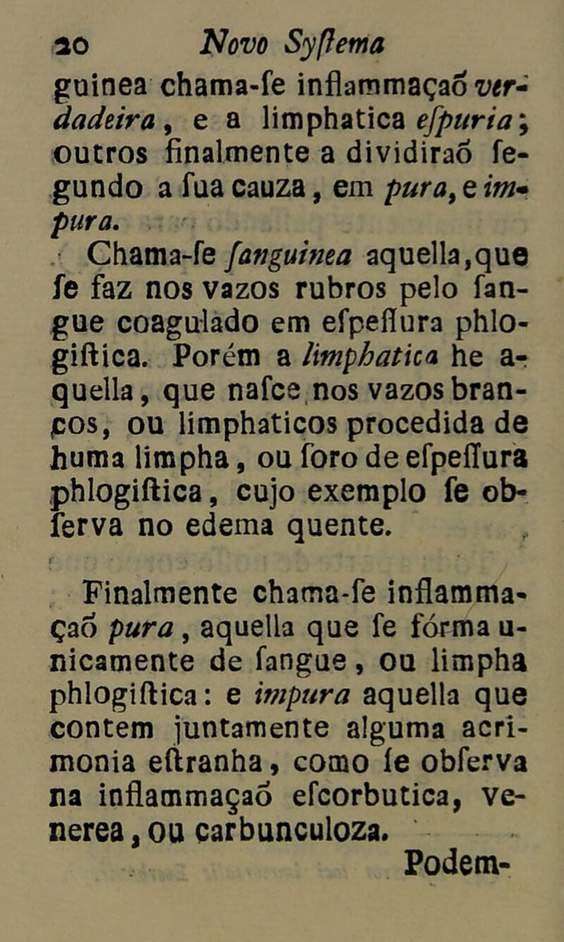 guinea chama-fe inflammaçadiw- dadeira, e a limphatica efpuriam9 outros finalmente a dividirão fe- gundo a fua cauza, em pura, e im- pura. Chama-fe fanguima aquella,que fe faz nos vazos rubros pelo fan- gue coagulado em efpefíura phlo- giftica. Porém a limphatica he ar quella, que nafce nos vazos bran- pos, ou limphaticos procedida de huma limpha, ou foro de efpefíura phlogiftica, cujo exemplo fe ob- ferva no edema quente. Finalmente chama-fe inflamma- çad pura, aquella que fe fórma u- nicamente de fangue, ou limpha phlogiftica: e impura aquella que contem juntamente alguma acri- monia eftranha, como íe obferva na inflammaçao efcorbutica, ve- nerea, ou çarbunculoza. Podem-