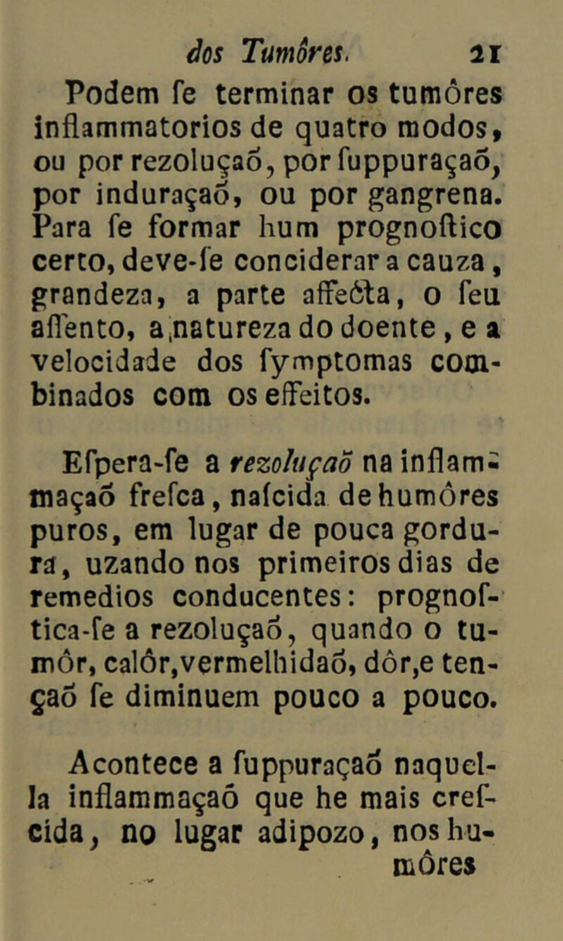 Podem fe terminar os tumores inflammatorios de quatro modos, ou por rezoluçaó, por fuppuraçao, por induraçaô, ou por gangrena. Para fe formar hum prognoftico certo, deve-fe conciderar a cauza, grandeza, a parte affeóta, o feu aílento, a,natureza do doente, e a velocidade dos fymptomas com- binados com oseífeitos. Efpera-fe a rezoluçaõ na inflam- maçaô frefca, naícida de humores puros, em lugar de pouca gordu- ra, uzando nos primeiros dias de remedios conducentes: prognof- tica-fe a rezoluçaõ, quando o tu- mor, calôr,vermelhidão, dôr,e ten- ção fe diminuem pouco a pouco. Acontece a fuppuraçad naquel- la inflammaçaó que he mais cref- cida, no lugar adipozo, nos hu- mores