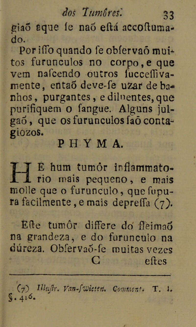 giaõ eque íe naõ eftá accoftuma- do. Por ifíb quando fe obfervaó mub- tos furunculos no corpo,e que vem nafcendo outros íucceíTiva- mente, então deve-fe uzat de ba- nhos, purgantes, e dilnentes,qué purifiquem o fangue. Alguns jul- gao, que os furunculos faõconta- giozos. P H Y M A. HE hum tumôr infíammato- rio mais pequeno, e mais molle que o furunculo, quefupu- ra facilmente, e mais deprefla (7). Efte tumôr differe do fleimao na grandeza, e do furunculo na dureza. Ohíervaô-fe muitas vezes G eftes C7) ttlujlr. Vnn.fwiítsn. Cmiiient* T. i, §.416.