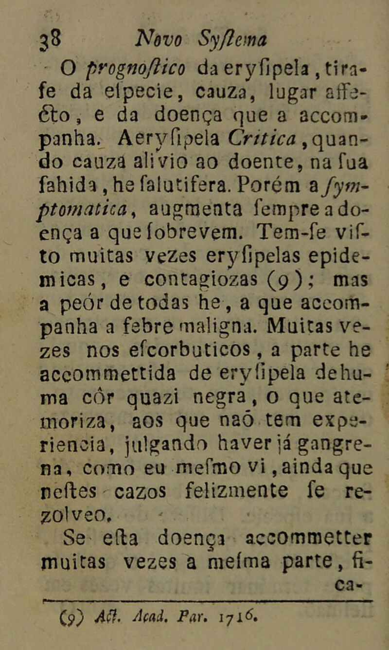 O prògnoflico da ery ílpela , ti ra- fe da eípecie, cauza, lugar aífe- 61o, e da doença que a accom- panha. Aeryfipela Critica guan- do cauza alivio ao doente, na fua fahida , hs falatifera. Porém a fym- ptomatica, augmenta fempre a do- ença a queíobrevem. Tem-fe vif- to muitas vezes eryílpelas epidê- micas, e contagiozas (9 ); mas a peór de todas tie, a que accom- panha a febre maligna. Muitas ve- zes nos eícorbuticos, a parte he accommettida de eryüpela dehu- ma cor quazi negrã, o que ate- moriza, aos que naó tem expe- rienoia, julgando haver já gangre- na, como eu meímo vi, ainda que ncftes cazos felizmente fe re- zolveo, Se eíla doença accommetter muitas vezes a meíma parte, fi- ca- (9) Aft. Açaà. Par. 1716.