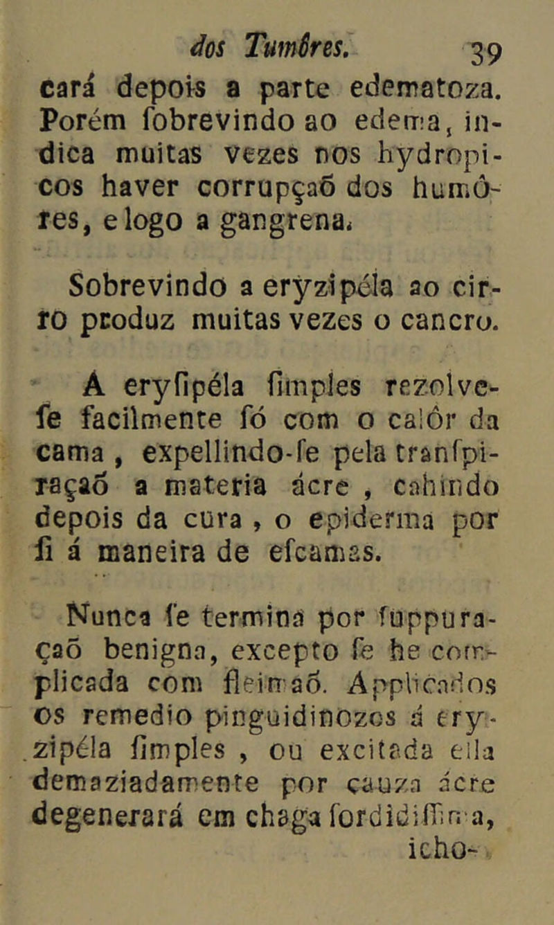 cará depois a parte edematoza. Porém fobrevindo ao edema, in- dica muitas vezes nos hydropi- cos haver corrupção dos humo- res, elogo a gangrena. Sobrevindo aeryzipéla ao cir- ro produz muitas vezes o cancro. Á eryíipéla fimples rezolvc- fe facilmente fò com o calor da cama , expellindo-fe pela cranfpi- raçaó a matéria acre , cahindo depois da cura , o epiderma por íi á maneira de efcamas. Nunca fe termina por fuppura- çaõ benigna, excepto fe he com- plicada com fleirrao. Applicndos os remedio pinguidinozos á try- .zipéla fimples , ou excitada eila demaziadamente por çauza ácre degenerará em chaga íordidilTina, icho-