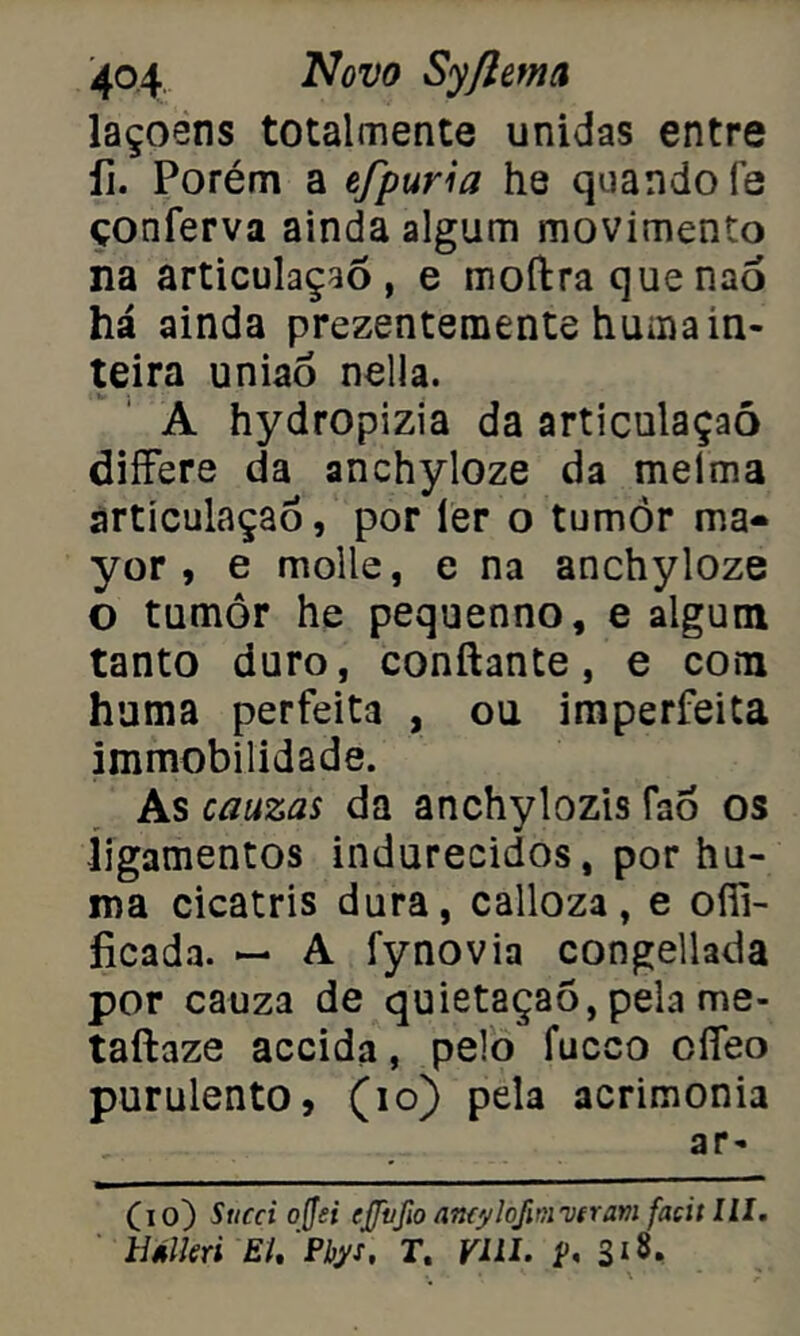 laçoens totalmente unidas entre íi. Porém a efpuria he quando fe çonferva ainda algum movimento na articulação, e moftraquenaó há ainda prezentemente huma in- teira união nella. A hydropizia da articulaçaó differe da anchyloze da melma articulaçaó, por ler o tumòr ma- yor , e molle, e na anchyloze o tumor he pequenno, e algum tanto duro, conftante, e com huma perfeita , ou imperfeita immobilidade. As cauzas da anchylozis faõ os ligamentos indurecidos, por hu- ma cicatris dura, calloza, e offi- íicada. — A fynovia congellada por cauza de quietaçao, pela me- taftaze accida, pelo fucco cíTeo purulento, (10) pela acrimonia ar- (10) Succi offei ejfvfw amylojinnifram facit lll. líálkri EU Pbys, r. VIII.