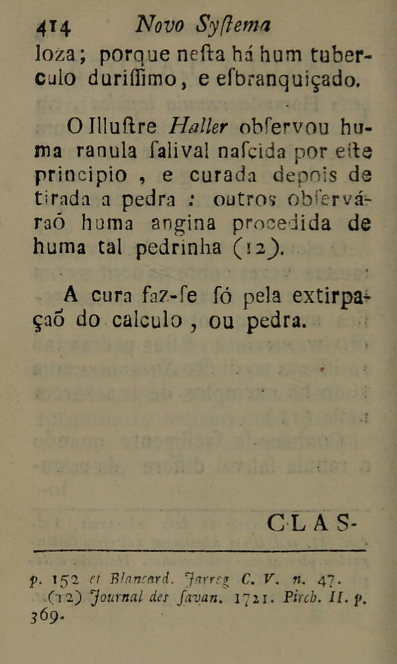 loza; porque nefta hd hum tubér- culo duriíTimo, e efbranquiçado. Oílluílre Haller obíe^vou hu- ma ranula fali vai nafcida por eíte principio , e curada depois de tirada a pedra : outros obfervá- raó huma angina procedida de huma tal pedrinha (12). A cura faz-fe fó pela extirpa* çao do calculo , ou pedra. C L A S- p. 152 et Blanrard. Jarreg C. V. n. 47. Ç\i') Journal des favan. 1721. Pircb. II. p. 369.