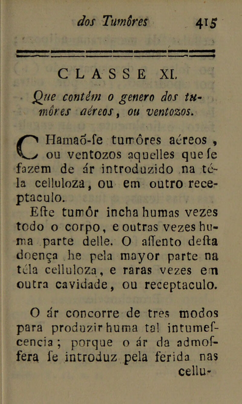 CLASSE XI. Que contêm 0 genero dos tu- mores aéreos, ou ventozos, CHama6-fe tuirôres aéreos , ou ventozos aquelles queíe fazem de ar introduzido na te- la celluloza, ou em outro rece- ptáculo. Efte turrôr incha humas vezes todo o corpo, e outras vezes hu- ir.a parte delle. O aíTento defta doença he pela mayor parte na téla celluloza, e raras vezes em outra cavidade, ou receptáculo. O ár concorre de tres modos para produzir huma tal intumef- cencia ; porque o ár da admoí- fera íe introduz pela ferida nas cellu-