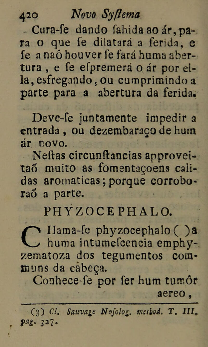 Cura-fe dando íahida ao ár,pa- ra o que fe dilatará a ferida, e fe a naó houver fe fará huma aber- tura , e fe efpremerá o ár por el- la, esfregando jou cumprimindo a parte para a abertura da ferida. Deve-fe juntamente impedir a entrada, ou dezembaraço de hum ár novo. Neftas circunftancias approvei- tao muito as fomentaçoens cali- das aromaticas; porque corrobo* rao a parte. PHYZOCEPHAL O. CHama-fe phyzocephalo ( )a huma intumefcencia emphy- zematoza dos tegumentos com* ©uns da cabeça. Conhece-fe por fer hum tumôr aereo, (3) Cl. Sauva^e Nofolo%. nicthoi. T. III.