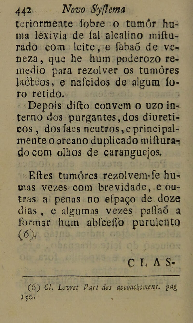 teriormente íobre o tumôr hu- ma lexivia de lai alcalino iniftu- rado com leite, e fabaò de ve- neza, que he hum poderozo re- medio para rezolver os tumores Jaóteos, e nafcidos de algum lo- ro retido. Depois difto convem o uzo in- terno dos purgantes,dos diuréti- cos, dos faes neutros,eprincipal- mente o arcano duplicado miftura-? do com olhos de caranguejos. Eftes tumores rezolvem-fe hu- tnas vezes com brevidade, e ou- tras a penas no eípaço de doze dias , e algumas vezes paíTaó a formar hum abfcefib purulento c«> CLAS- (6) Cl, Levret l\ia des açcoucksinent. i>tg