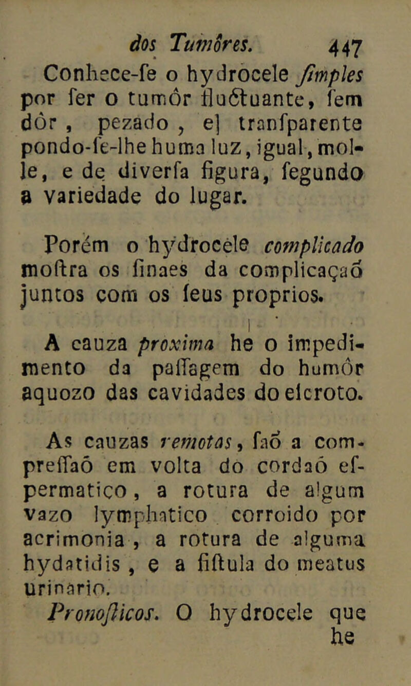 Conhece-fe o hydrocele ftmples por fer o tumor fiuótuante, fem dòr , pezàdo , e] tranfparente pondo-1'e-lhe huma luz, igual, mol- je, e de diverla figura, fegundo a variedade do lugar. Porém o hydrocele complicado moftra os íinaes da complicação juntos com os íeus proprios. 1 A cauza próxima he o impedi- mento da palTagem do humor aquozo das cavidades doelcroto. As cauzas remotas, fno a com- preííaó em volta do cordaó ef- permatico, a rotura de algum vazo lympliatico corroido por acrimonia , a rotura de alguma hydatidis, e a fiftula do meatus urinário. Pronojlicos. O hydrocele que he