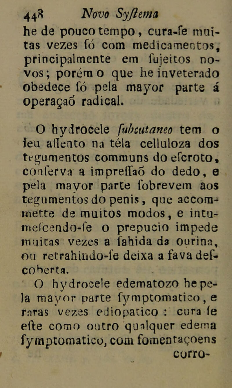 he de pouco tempo , cura-fe mui- tas vezes ío com medicamentos, principalmente em íujeitos no- vos; porém o que he inveterado obedece fó pela mayor parte á operaçaó radical. O hydrocele fubcutaneo tem o ieu aílento na téla celluloza dos tegumentos communs do eícroto, conferva a impreffao do dedo, 0 pela mayor parte fobrevem aos tegumentos do penis, que accom- mette de muitos modos, e intu- meícendo-fe o prepúcio impede muitas vezes a fahida da ourina, ou retrahirido-fe deixa a fava def- coberta. O hydrocele edematozo he pe- la mayor parte fymptomatico , e raras vezes ediopatico : cura íe efte como outro qualquer edema fymptomatico, coai fomentaçoens corro-