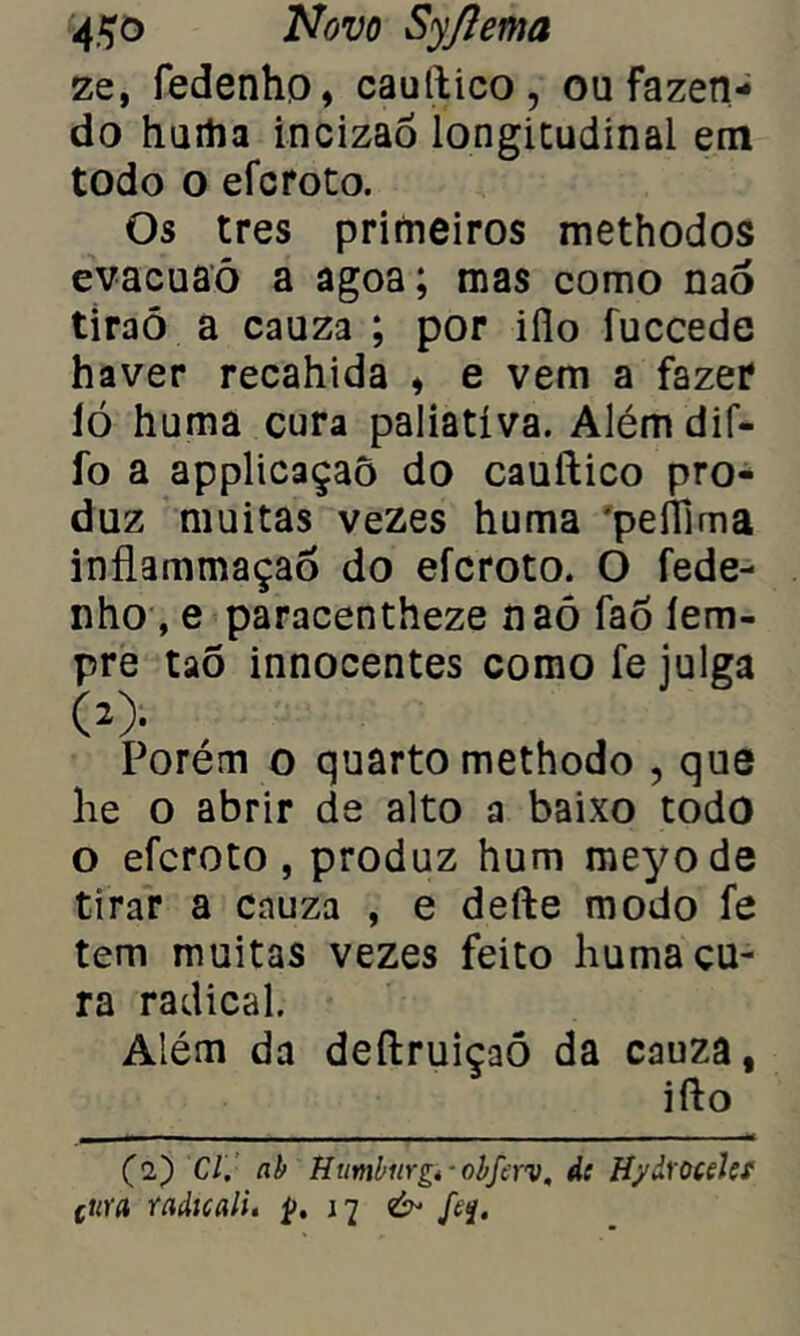 ze, fedenhp, cauttico, ou fazen- do hurtia incizao longitudinal em todo o efcroto. Os tres primeiros methodos evacuaó a agoa; mas como nao tiraô a cauza ; por iílo fuccede haver recahida , e vem a fazer ló huma cura paliativa. Alémdif- íb a applicaçaõ do cauftico pro- duz muitas vezes huma 'peflfima inflammaçao do efcroto. O fede- nho, e paracentheze naõ fao íem- pre taõ innocentes como fe julga ó> Porém o quarto methodo , que lie o abrir de alto a baixo todo o efcroto, produz hum meyode tirar a cauza , e defte modo fe tem muitas vezes feito huma cu- ra radical. Além da deftruiçaõ da cauza, ifto (2) Cl. ab Humbiirgi-obferv, ác Hydtotelcf cttra radicali. ç. & fa.