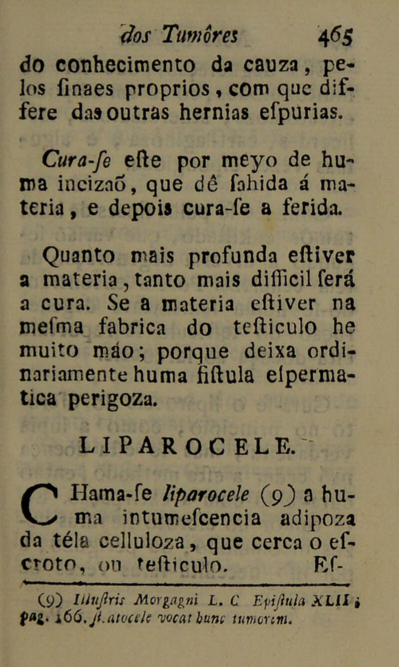 do conhecimento da cauza, pe- los íinaes proprios , com que dif- fere das outras hérnias efpurias. Cura-fe efte por meyo de hu- ma incizao, que dê fahida á ma- téria , e depois cura-fe a ferida. Quanto mais profunda eftiver a matéria , tanto mais difiicil ferá a cura. Se a matéria eftiver na mefma fabrica do tefticulo he muito roáo; porque deixa ordi- nariamente huma fiftula eíperma- tica perigoza. LIPAROC ELE.' CHama-fe liparocele (9) a hu- ma intumefcencia adipoza da téla celluloza, que cerca o ef- croto, ou tefticulo. Ef- C9) Itiujlris Morgíigni L. C Epiftula XLll i fag. lôO.jt.atücde njocat hunt ttmonm.