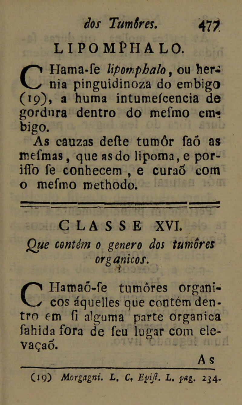 LIPOMPHALO. CHama-fe liponphalo, ou hér- nia pinguidinoza do embigo (19), a huma intumeícencia de gordura dentro do meímo em? bigo. As cauzas defte tumôr faõ as rceímas, que as do lipoma, e por- iíTo fe conhecem , e curaô com o mefmo methodo. CLASSE XVI. Que contém 0 genero dos tumores orgânicos. Hamaõ-fe tumores organi- v cos áquelles que contém den- tro em íl alguma parte organica fahida fora de feu lugar com ele- vação. A s