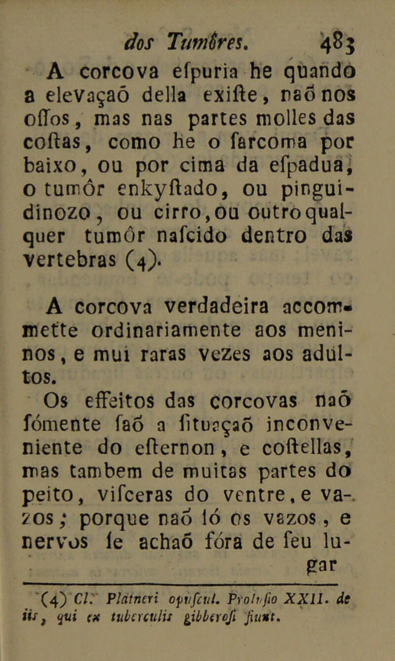 A corcova efpuria he quando a elevaçaõ delia exifte, naónos oíTos, mas nas partes molles das coftas, como he o farcoma por baixo, ou por cima da efpadua^ o tumor enkyftado, ou pingui- dinozo, ou cirro, ou outro qual- quer tumôr nafcido dentro das vertebras (4). A corcova verdadeira accom- mette ordinariamente aos meni- nos, e mui raras vezes aos adul- tos. Os effeitos das corcovas naõ fomente faó a liturçaô inconve- niente do efternon , e coftellas, mas também de muitas partes do peito, vifceras do ventre, eva- 70s; porque naõ 16 os vazos, e nervos le achaõ fora de feu lu- gar (4) Cl. Platneri ofitfcul. Pr oh/fio XXII. de tis, (X tubcuulií gibbtrcji Jiuitt.