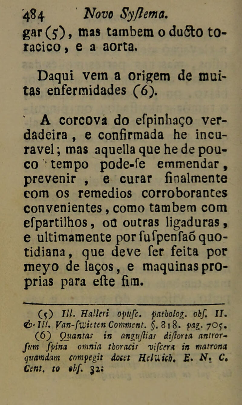 gar (5), mas também o du5to to- rácico , e a aorta. Daqui vem a origem de mui- tas enfermidades (ô'). ' A corcova do efpinhaço ver- dadeira , e confirmada he incu- rável; mas aquella que he de pou- co * tempo pode-fe emmendar , prevenir , e curar finalmente com os remedios corroborantes convenientes, como também com efpartilhos, ou outras ligaduras, e ultimamente por fufpenfaõ quo- tidiana, que deve fer feita por meyo de laços, e maquinas pró- prias para efte fim. (ç) III. Halleri optifc. patbolog. obf. II. Van-fwittcn Conment. §. 818. pag. 7OÇ. (6) Quantas in angtijlias diflorta antror- fiim fpina omnia tboracis vi ferra in matrona qiiamdam compegit dota Hdilieb. £• AT. C, Cent. to obf. jü