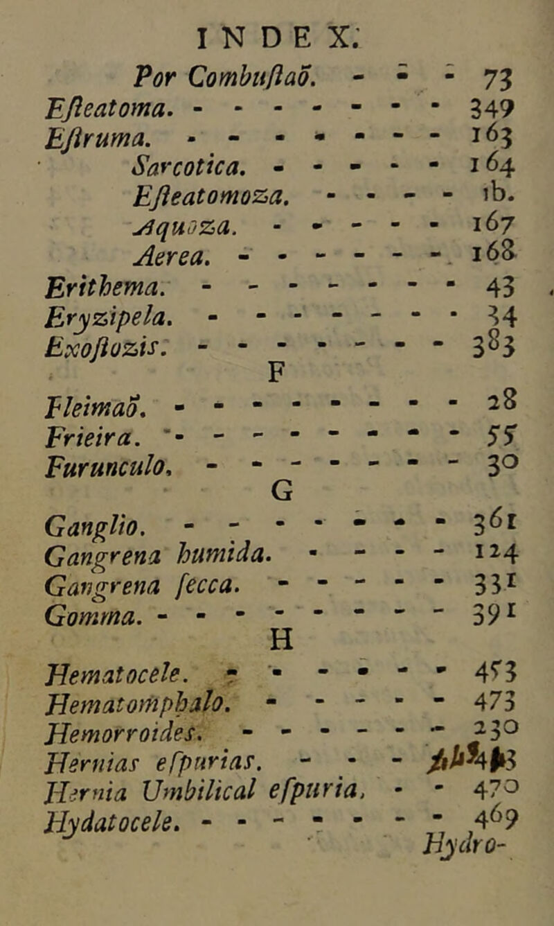 Por CombiiftaÕ. Fjleatoma. EJÍruma. - - - - Sarcotica. - - - FJleatomoza. yjquoza. - Aerea. ----- Erithema. - - - Eryzipela. - - - - Exoílozis. - - - - - F Eleimao. - - - - - Frieira. ------ Furunculo, - - - - G Gânglio. - - - - - Gangrena húmida. Gangrena fecca. - - - Gomrna. ------ H Hematocele. - • - • Hematomphalo. - - - Hemorroides. - - - - Hérnias efpurias. Hérnia Umbilical efpuria. ELydatocele. - - - ■  ■ 73 • 349 - 163 - 164 - ib. - 167 - 16& - 28 - - 3° - 36* - 124 - 331 - 391 - 4?3 - 473 - 23° ^*4*3 - 470 - 469 Hydro-