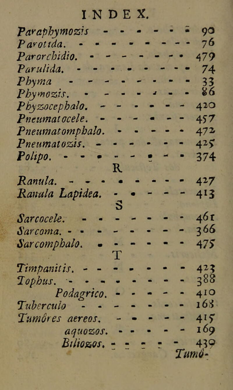 Varaphymozis - - - Parottda. - - - - - Parorchidio. - - - - Parulida. - Phyrna - - - - - Pbywozis. - - - - Phyzocephalo. ~ • Pneumatocele. - - - Pneumatompbalo. - - Pneumatozis. - - - - Polipo. R P anui a. - - - • - Ranala Lapidea. - • ■ S Sarcocele. - - - - * Sarcoma. - - - - - Sarcomphalo. - - - - T Timpanitis. - - - - - lophus. ------ Podagrico. - - ■ Tubérculo - - - - ■ Tumores aereos. - - « aquozos. - - ■ Biltozos. - - - - 90 - 76 479 - 74 - 420 - 457 - 471 ■ 42? • 374 - 427 “ 413 - 46 r - 366 - 47? - 423 - 388 - 41 o - 163 - 41? - 169 - 4?? Turno-