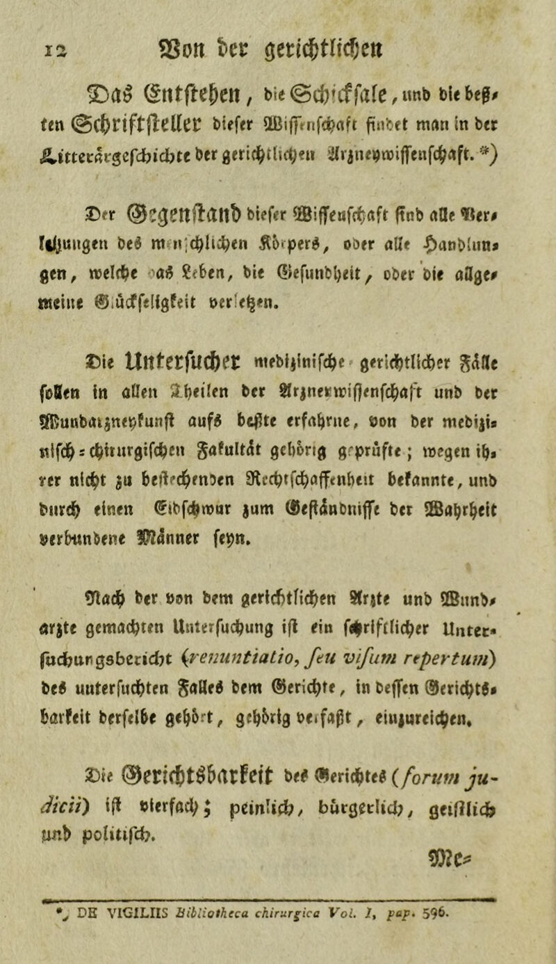 >Da^ ^ntfteten, tie @ct’cffafc, unb bUbeg# ten (SctciftjleUeC biefer ÜBiffrnfc^aft man In ber &.itutkscfd)id)U ber geric^ttjc^en iaraiuijwiflrenfc^rtft. ’*) 2>er ©egenftdllt) biefer ©iffenfdfjaft ftnb alle «er# Il(i«ngen beö m n;cblti^en Ä6>perd, ober alle -Oanblun* gen, welfbe Sebeit, bie QJefmibbeit/ ober Die aUge# weine ©lUcffelfgfeit nerfe^en. t)le Untecfuctec mebljlnifdbe geridjtlidber g^fle foBen In alien Ibeilen ber SIrjnerwiflenfcbaft unb bet SRunbaijnepfunfl auf« be^te erfahrne, oon ber mebiji* ttlfdh * cbirnrgifcben gafult^t gcborig grprnfte; wegen ib* rcr nicbt ju betVdhmben SRccbtfdbaffenbeit befannte,unb burdb einen ^tbfcbwar jum (Sefiinbnifft ber SEBabrheit »erbimbene !P?5nner fepn, <nacf> ber »on bem gerlcbtlidben Sfrjte unb HBnnb# nrjte gemachten Unterfuchung ifl ein f4riftlicher Untec« fadjurgsbecidyt (re/junt/atw, feu vifutn repevtum) tti unterfuchten bem Berichte, in beffen 0erl(ht6# barfeit berfelbe gcb&i't, gebbrig »eifaßt, eiuiureichen, »ie Oecictt^&rtcfeit be# «erlebte« (/or«w ju~ dicit) ifl »ierfad;; pcinlid;, bucgeclid;, getHUcfe unb politifcb. \ DE VIGILHS Bibliotheca ckirurgica Voi, 1, pep. 596.