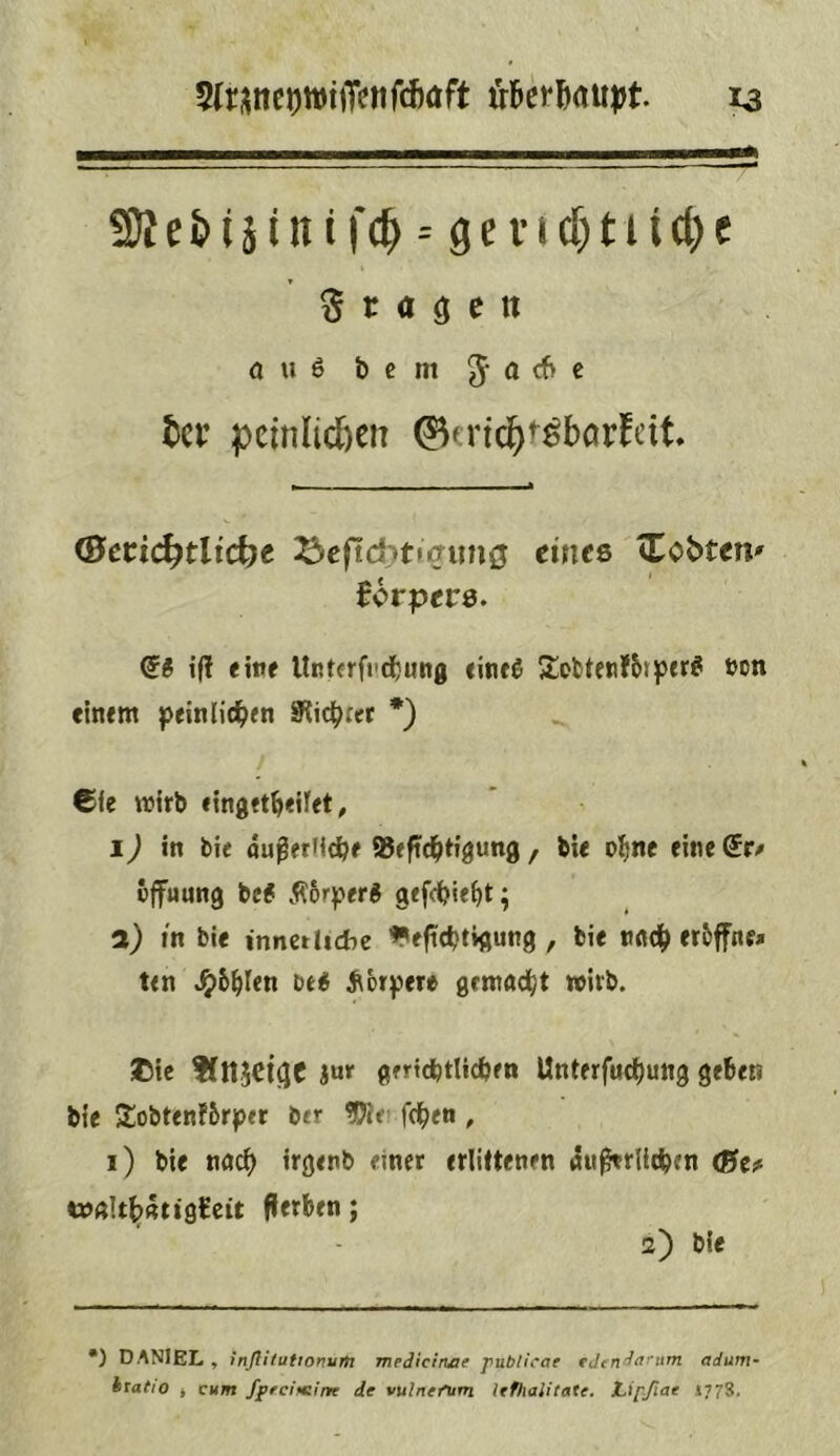 5(ri;ncowijTfnfd)öft ta Stagen auß bcm ^acbc tcr peinlicßen ©crld^t^bcirfeit (Sctid)tlid)^ ^cftditfiffimö eincQ iTobten' Bcrpers. i(l eine llrtcrfi'd^ung «infß 5lofcten?6)pfr^ »cn etn«m jpeitilid^en 9iicb«t *) €fe wirb «ingrt^eifft, I j in bi< außetMcib# iBeftc^Hgung , bU ol^nc eine do Öffnung be# Äorper# gefcbie^t; l) in ble innerliche ^efTcbtigung , bie tt«df) eröffne* ten ^ör^ere gemnd^t wirb. ©tc fflljcigc Jur gfrtdbtlicben Unterfuc^ung geben bie Sobtenförper ber ^it fc^en , i) bie nuef) irgenb einer erlittenen 4«ßtrlicben <Btf i»ftIt^Rti9tcit fierben; 2) ble •) DANIEL , tnßitutionyrh mediciruie publicae adum htatio i cum fpreifeine de vulnefum lefhalitate. t^ipßae 1773.