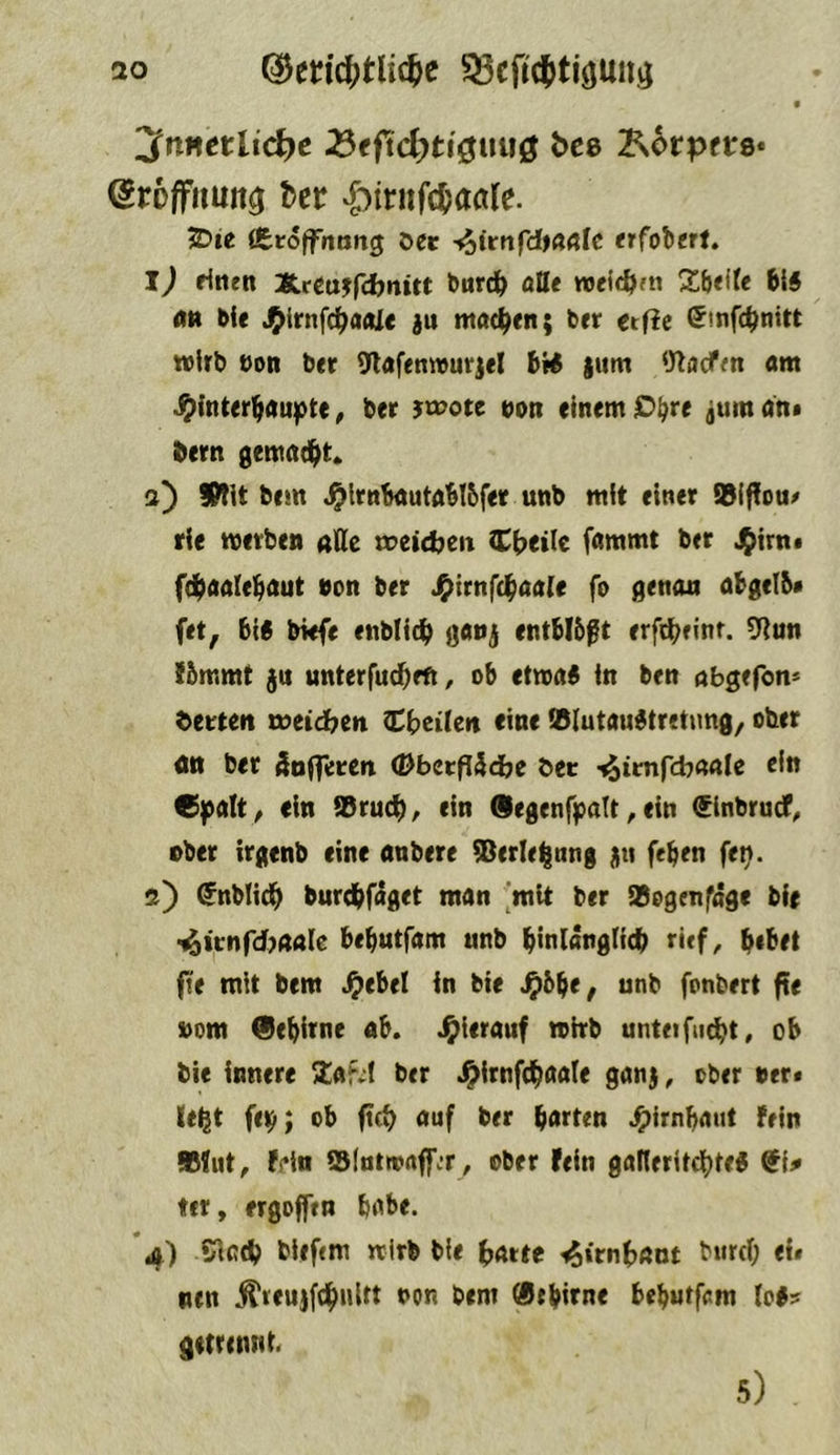 f jfnucttic^c ^tfid)ti^ii\i^ bcB ^btptVQ* Sroffimii^ ber ‘^iritfc^aöle. 2?ie fiSroffrtttng oec etfoltrt, l) fintn XfCujfdbnitt ^ur(^ aUt wcic&ftt %\it\U 6{5 <m bie J^irnfc^odJe ju machen; brr etfie (^mfc^nitt wirb »on brr 9l«fenwurjel bi# jum ‘Jlacfm am S}\nUx\|C^)X'^t%, brr 3^t»ote »on einem O^re juman* bern gemnd^t» a) SWit bem ^Irnbautablbfer unb mit einer ®lf?ou/ rie werben alle roeidjeit Cbetle fammt ber J^irn* fd^aalebaut »on ber J^irnfd^aale fo aenon abgelb* fet, big bWfe enbll^ gaoj entblößt erfi^einr. 5Run Jbmmt ju unterfud^eft, ob etwag in ben öbgefon* Werten r»eid?en Cbcilcri eine Wlutaugtretimg, ober on ber kofferen (DberfJäcfce bet •^itnfcbaale ein C]palt/ ein ®rucb^ ein Oegenfpalt ^ ein (Sinbrucf^ ober irgenb eine nnbere ®erlel|nng uti feben fe^. i) ^nblidb burdbfaget man [mit ber ®ogenfage bie t^irnfdjaale bebutfam unb b«nlanglidS> rief, b*^tt fte mit bem ^ebel in bie ^5be^ unb fonbert fte »om 0ebirne ab. hierauf wirb unteifu^t, ob bie innere /laf^I ber J^irnfc^aale ganj, ober »er# leigt fe^; ob ftd) auf ber barten ^irnbaut fein »fut, f!*in ©Itttwftff.T, ober fein gafleritdtjteg ${# ter, ergoffin babe. *4) *Hccb biefcm wirb bie ^Mtt <^irnbant bn«l; <i» ncn Äreujfc^nirt »on bem «tblfne beburfcm log? getrennt« 5)