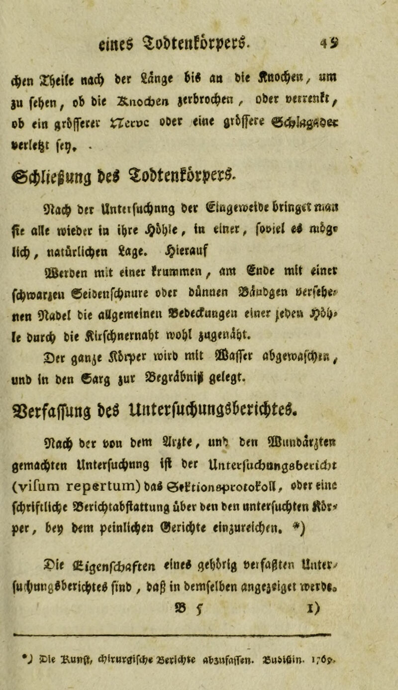 eincö ^obtcnforper^. 49 (^tn X^eile na^ ber gdnge 6i« <m öle Äöod^eß, um iu fe^en, ob bie Xnodje»» r ober »eirenft, ob ein grbiferer laccvc ober eine grbffere ecfelrtfiftö«: •erlebt feg* • M 2oUetiSövpev0^ 9}adf ber Unteiftte^nng bet ^lagetoelbe bring« nian fte olle »lebet in ibr< J&bbl« ^ l« «l«« ^ ^ «‘^3' lieb, notärlicben Soge, .^ierouf SBetoen mit einet fruntmen, om ®nbe mit einet ftbtoorieu CeiDenfcbnure ober bönnen JBdubgen öirfebe? tten 9label bie oagemclnen Stebecfungen einer |eben J?5b> (e bnrtb bie Jliifcbnernabt mobl jogendbt. Set ganje Äbryet toirb mit SEBoflTer obgemofcbtR, unb ln ben 6«rg iar S5egrabni)| gelegt. aStrfafflmä 6e« Utiterf«(®una«Beri(ttcä. 9lodb bet bon bem SIt|te, unb ben llßimbdtjten gemodbten Unterfucbnng Ijl ber Untctfucbongabecicbt (vifum repertum) bo« öe^tionöfii'oto^oll, ober eine fcbtiftlicbe aSericbtobflattung über ben ben nnterfuegten Itbr« per^ beg bem peinlieben (Serid^te eln^ureidben. ®le {Bigenfcbaften eine« gebbrlg »erfagten Untere (u(bnng«beticbte« ftnb ^ boß in bemfelben ongejtlget metbia fS f I) *J JDle Bung, 25etl<b*e absufajfan. »usißin- i;6^