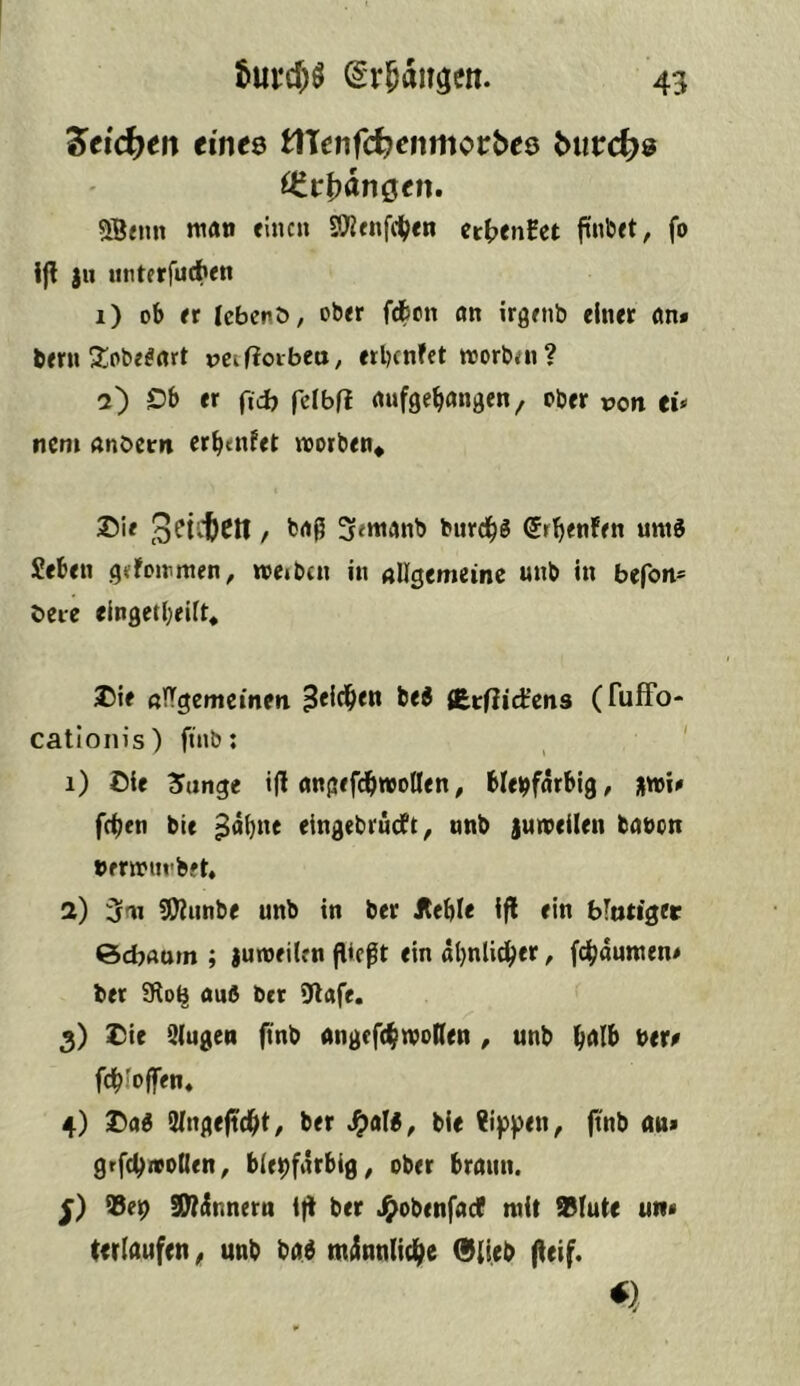 ^tid^en einte ÜXenfd)enmotbte butd^e OitbänQen, 5B«m man einen SO?fnfd(;en ct|>enBet finbet, fo !fl )u unterfurfien 1) ob er (ebenö, ober fdbon an irgenb einer an» bern 2:obe^art r>etf?oibeu, erlnnfet morbai? 2) Ob er ficb fdbfl aufgebangen/ ober pon cü nem andern erb^ifet morben« 3f<manb burdb« Srbenfen umd Seben gdonmien, roeibcn in allgemeine unb in befon- deie elngetl;eilt* iOie alTgemcinen 3*^^*** SErfiict’cns (TufFo- catloiiis) finb: ' 1) Oie 3»unge i|l angefdbwoHen, bleifarbig, 3iwi» feben bie ^ä(}ne eingebrudt, nnb jumeilen banon »frmm'bft, 2) 3m 5Dlnnbe unb in ber Äeble Ifl ein blntiget Sebaum ; jumeilen fließt ein abnlidber, febaumen» ber SRo^ auß ber 9lafe. 3) Die 3(ugen ftnb angefcbwoReti, unb \>tt0 fcbloffen, 4) Daß fUngeftebt, ber ^alß, bie tippen, ftnb au» grfcbwotlen, bleifarbig, ober braun. ®ei SWdnnern l)l ber Jjiobenfacf mit ®lute uw» (erlaufen ^ unb baß ntiünnlicbe 0{ieb (leif.